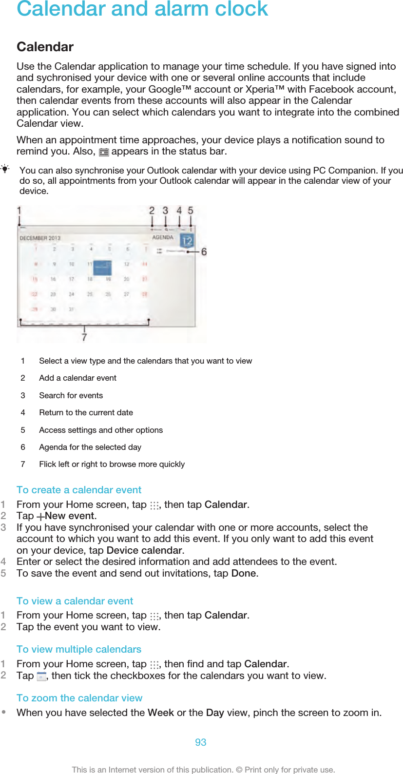 Calendar and alarm clockCalendarUse the Calendar application to manage your time schedule. If you have signed intoand sychronised your device with one or several online accounts that includecalendars, for example, your Google™ account or Xperia™ with Facebook account,then calendar events from these accounts will also appear in the Calendarapplication. You can select which calendars you want to integrate into the combinedCalendar view.When an appointment time approaches, your device plays a notiﬁcation sound toremind you. Also,   appears in the status bar.You can also synchronise your Outlook calendar with your device using PC Companion. If youdo so, all appointments from your Outlook calendar will appear in the calendar view of yourdevice.1 Select a view type and the calendars that you want to view2 Add a calendar event3 Search for events4 Return to the current date5 Access settings and other options6 Agenda for the selected day7 Flick left or right to browse more quicklyTo create a calendar event1From your Home screen, tap  , then tap Calendar.2Tap  New event.3If you have synchronised your calendar with one or more accounts, select theaccount to which you want to add this event. If you only want to add this eventon your device, tap Device calendar.4Enter or select the desired information and add attendees to the event.5To save the event and send out invitations, tap Done.To view a calendar event1From your Home screen, tap  , then tap Calendar.2Tap the event you want to view.To view multiple calendars1From your Home screen, tap  , then ﬁnd and tap Calendar.2Tap  , then tick the checkboxes for the calendars you want to view.To zoom the calendar view•When you have selected the Week or the Day view, pinch the screen to zoom in.93This is an Internet version of this publication. © Print only for private use.