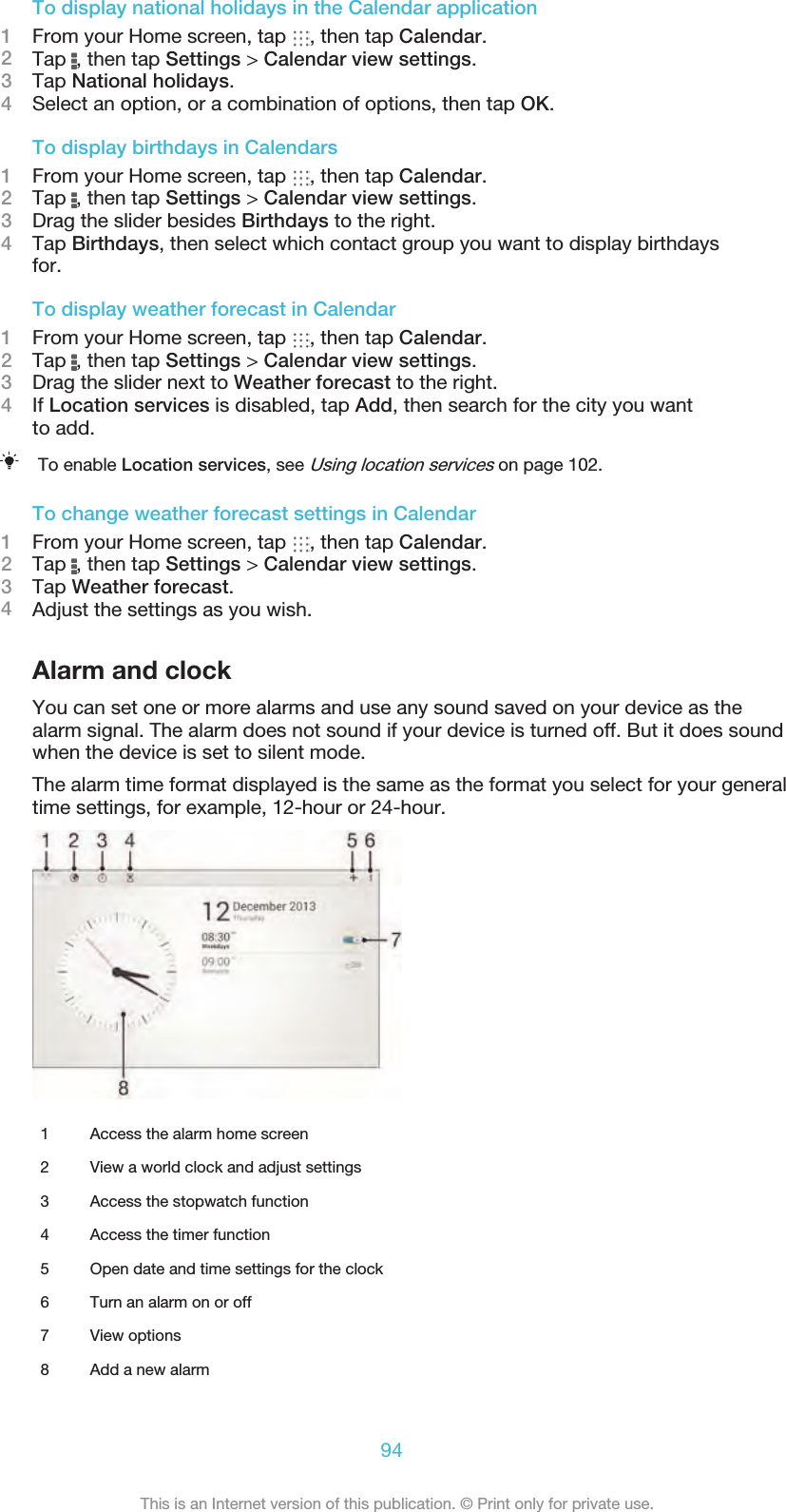 To display national holidays in the Calendar application1From your Home screen, tap  , then tap Calendar.2Tap  , then tap Settings &gt; Calendar view settings.3Tap National holidays.4Select an option, or a combination of options, then tap OK.To display birthdays in Calendars1From your Home screen, tap  , then tap Calendar.2Tap  , then tap Settings &gt; Calendar view settings.3Drag the slider besides Birthdays to the right.4Tap Birthdays, then select which contact group you want to display birthdaysfor.To display weather forecast in Calendar1From your Home screen, tap  , then tap Calendar.2Tap  , then tap Settings &gt; Calendar view settings.3Drag the slider next to Weather forecast to the right.4If Location services is disabled, tap Add, then search for the city you wantto add.To enable Location services, see Using location services on page 102.To change weather forecast settings in Calendar1From your Home screen, tap  , then tap Calendar.2Tap  , then tap Settings &gt; Calendar view settings.3Tap Weather forecast.4Adjust the settings as you wish.Alarm and clockYou can set one or more alarms and use any sound saved on your device as thealarm signal. The alarm does not sound if your device is turned off. But it does soundwhen the device is set to silent mode.The alarm time format displayed is the same as the format you select for your generaltime settings, for example, 12-hour or 24-hour.1 Access the alarm home screen2 View a world clock and adjust settings3 Access the stopwatch function4 Access the timer function5 Open date and time settings for the clock6 Turn an alarm on or off7 View options8 Add a new alarm94This is an Internet version of this publication. © Print only for private use.