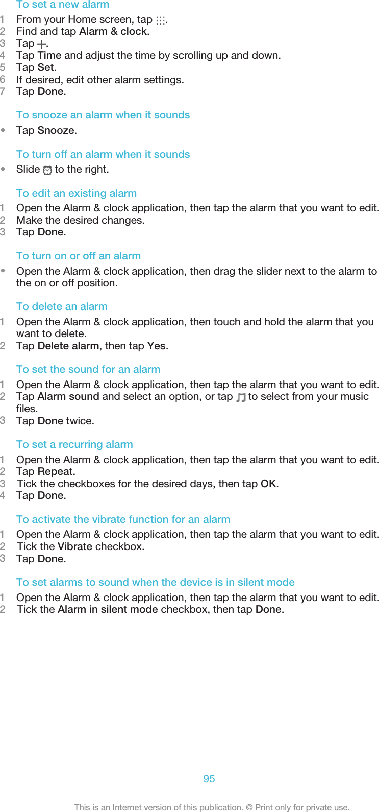 To set a new alarm1From your Home screen, tap  .2Find and tap Alarm &amp; clock.3Tap  .4Tap Time and adjust the time by scrolling up and down.5Tap Set.6If desired, edit other alarm settings.7Tap Done.To snooze an alarm when it sounds•Tap Snooze.To turn off an alarm when it sounds•Slide   to the right.To edit an existing alarm1Open the Alarm &amp; clock application, then tap the alarm that you want to edit.2Make the desired changes.3Tap Done.To turn on or off an alarm•Open the Alarm &amp; clock application, then drag the slider next to the alarm tothe on or off position.To delete an alarm1Open the Alarm &amp; clock application, then touch and hold the alarm that youwant to delete.2Tap Delete alarm, then tap Yes.To set the sound for an alarm1Open the Alarm &amp; clock application, then tap the alarm that you want to edit.2Tap Alarm sound and select an option, or tap   to select from your musicfiles.3Tap Done twice.To set a recurring alarm1Open the Alarm &amp; clock application, then tap the alarm that you want to edit.2Tap Repeat.3    Tick the checkboxes for the desired days, then tap OK.4Tap Done.To activate the vibrate function for an alarm1Open the Alarm &amp; clock application, then tap the alarm that you want to edit.2    Tick the Vibrate checkbox.3Tap Done.To set alarms to sound when the device is in silent mode1Open the Alarm &amp; clock application, then tap the alarm that you want to edit.2    Tick the Alarm in silent mode checkbox, then tap Done.95This is an Internet version of this publication. © Print only for private use.