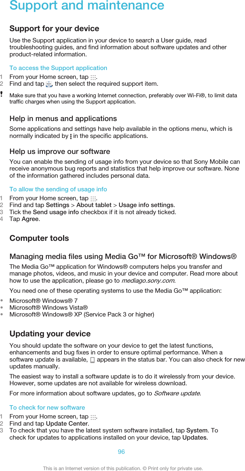 Support and maintenanceSupport for your deviceUse the Support application in your device to search a User guide, readtroubleshooting guides, and ﬁnd information about software updates and otherproduct-related information.To access the Support application1From your Home screen, tap  .2Find and tap  , then select the required support item.Make sure that you have a working Internet connection, preferably over Wi-Fi®, to limit datatrafﬁc charges when using the Support application.Help in menus and applicationsSome applications and settings have help available in the options menu, which isnormally indicated by   in the speciﬁc applications.Help us improve our softwareYou can enable the sending of usage info from your device so that Sony Mobile canreceive anonymous bug reports and statistics that help improve our software. Noneof the information gathered includes personal data.To allow the sending of usage info1From your Home screen, tap  .2Find and tap Settings &gt; About tablet &gt; Usage info settings.3    Tick the Send usage info checkbox if it is not already ticked.4Tap Agree.Computer tools96This is an Internet version of this publication. © Print only for private use.Managing media ﬁles using Media Go™ for Microsoft® Windows®The Media Go™ application for Windows® computers helps you transfer andmanage photos, videos, and music in your device and computer. Read more abouthow to use the application, please go to mediago.sony.com.You need one of these operating systems to use the Media Go™ application:•Microsoft® Windows® 7•Microsoft® Windows Vista®•Microsoft® Windows® XP (Service Pack 3 or higher)Updating your deviceYou should update the software on your device to get the latest functions,enhancements and bug ﬁxes in order to ensure optimal performance. When asoftware update is available,   appears in the status bar. You can also check for newupdates manually.The easiest way to install a software update is to do it wirelessly from your device.However, some updates are not available for wireless download.For more information about software updates, go to Software update.To check for new software1From your Home screen, tap  .2Find and tap Update Center.3To check that you have the latest system software installed, tap System. Tocheck for updates to applications installed on your device, tap Updates.