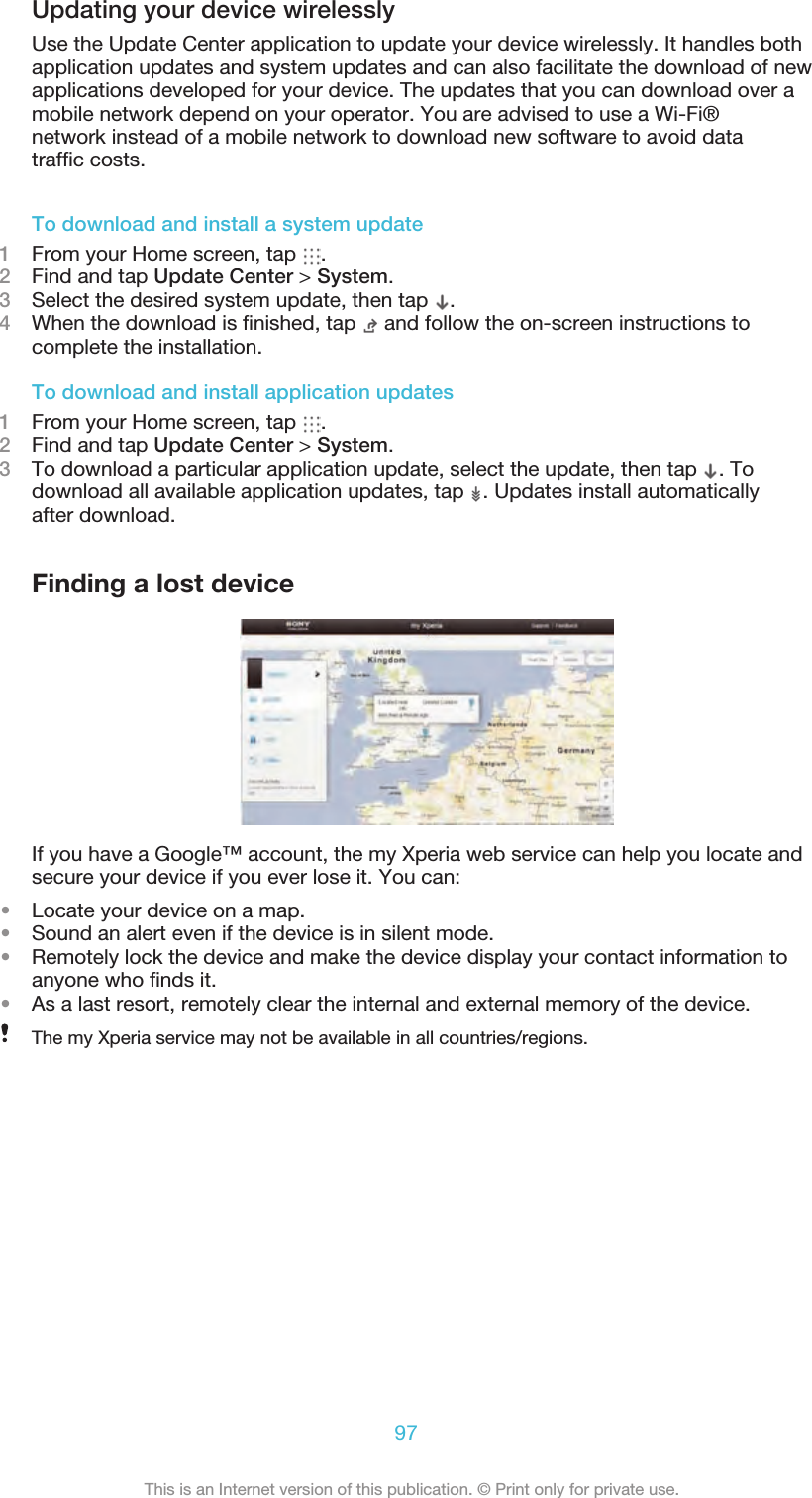 Updating your device wirelesslyUse the Update Center application to update your device wirelessly. It handles bothapplication updates and system updates and can also facilitate the download of newapplications developed for your device. The updates that you can download over amobile network depend on your operator. You are advised to use a Wi-Fi®network instead of a mobile network to download new software to avoid data trafﬁc costs.97This is an Internet version of this publication. © Print only for private use.To download and install a system update1From your Home screen, tap  .2Find and tap Update Center &gt; System.3Select the desired system update, then tap  .4When the download is ﬁnished, tap   and follow the on-screen instructions tocomplete the installation.To download and install application updates1From your Home screen, tap  .2Find and tap Update Center &gt; System.3To download a particular application update, select the update, then tap  . Todownload all available application updates, tap  . Updates install automaticallyafter download.Finding a lost deviceIf you have a Google™ account, the my Xperia web service can help you locate andsecure your device if you ever lose it. You can:•Locate your device on a map.•Sound an alert even if the device is in silent mode.•Remotely lock the device and make the device display your contact information toanyone who ﬁnds it.•As a last resort, remotely clear the internal and external memory of the device.The my Xperia service may not be available in all countries/regions.