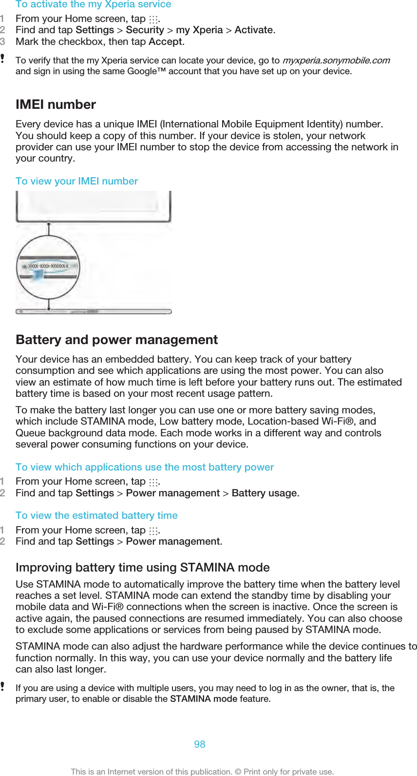 To activate the my Xperia service1From your Home screen, tap  .2Find and tap Settings &gt; Security &gt; my Xperia &gt; Activate.3Mark the checkbox, then tap Accept.To verify that the my Xperia service can locate your device, go to myxperia.sonymobile.comand sign in using the same Google™ account that you have set up on your device.IMEI numberEvery device has a unique IMEI (International Mobile Equipment Identity) number.You should keep a copy of this number. If your device is stolen, your networkprovider can use your IMEI number to stop the device from accessing the network inyour country.To view your IMEI numberBattery and power managementYour device has an embedded battery. You can keep track of your batteryconsumption and see which applications are using the most power. You can alsoview an estimate of how much time is left before your battery runs out. The estimatedbattery time is based on your most recent usage pattern.To make the battery last longer you can use one or more battery saving modes,which include STAMINA mode, Low battery mode, Location-based Wi-Fi®, andQueue background data mode. Each mode works in a different way and controlsseveral power consuming functions on your device.To view which applications use the most battery power1From your Home screen, tap  .2Find and tap Settings &gt; Power management &gt; Battery usage.To view the estimated battery time1From your Home screen, tap  .2Find and tap Settings &gt; Power management.Improving battery time using STAMINA modeUse STAMINA mode to automatically improve the battery time when the battery levelreaches a set level. STAMINA mode can extend the standby time by disabling yourmobile data and Wi-Fi® connections when the screen is inactive. Once the screen isactive again, the paused connections are resumed immediately. You can also chooseto exclude some applications or services from being paused by STAMINA mode.STAMINA mode can also adjust the hardware performance while the device continues to function normally. In this way, you can use your device normally and the battery lifecan also last longer.If you are using a device with multiple users, you may need to log in as the owner, that is, theprimary user, to enable or disable the STAMINA mode feature.98This is an Internet version of this publication. © Print only for private use.