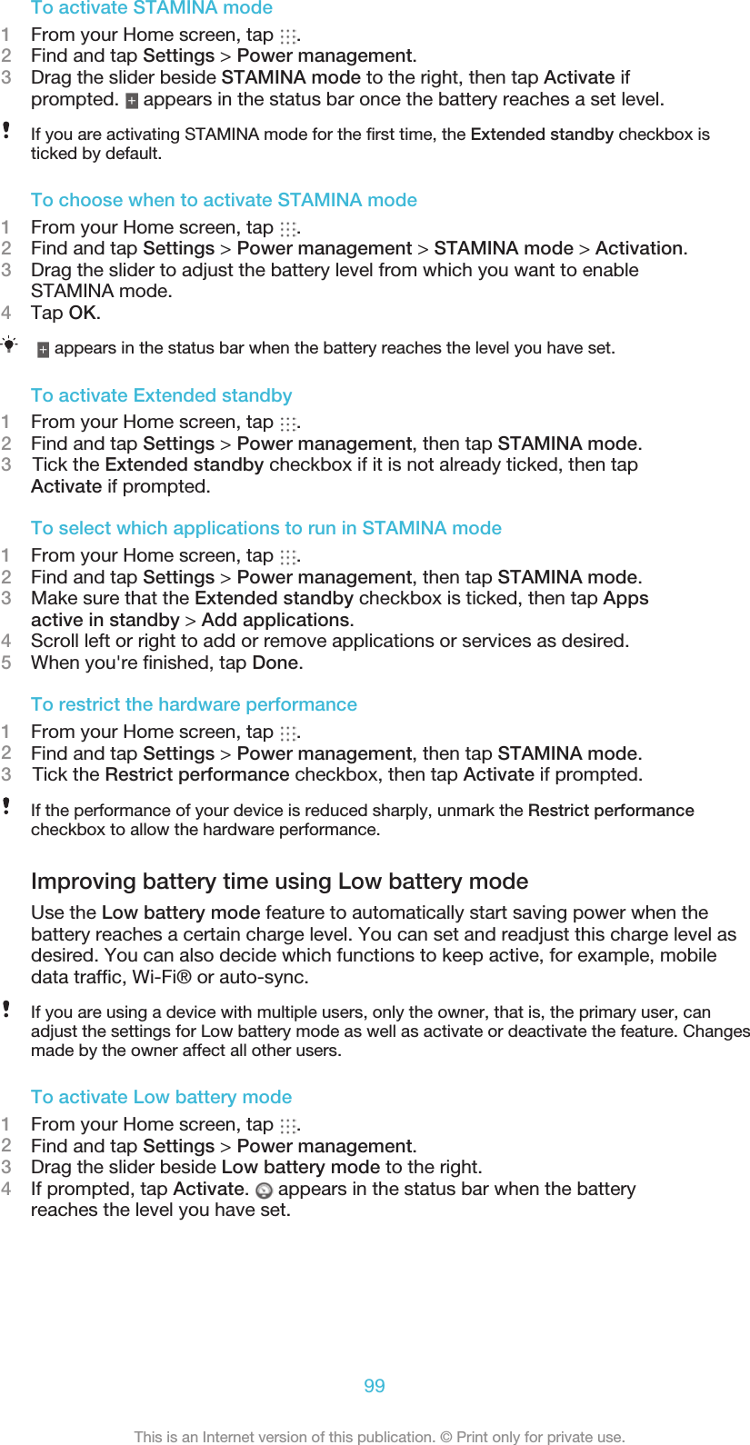 To activate STAMINA mode1From your Home screen, tap  .2Find and tap Settings &gt; Power management.3Drag the slider beside STAMINA mode to the right, then tap Activate ifprompted.   appears in the status bar once the battery reaches a set level.If you are activating STAMINA mode for the ﬁrst time, the Extended standby checkbox isticked by default.To choose when to activate STAMINA mode1From your Home screen, tap  .2Find and tap Settings &gt; Power management &gt; STAMINA mode &gt; Activation.3Drag the slider to adjust the battery level from which you want to enableSTAMINA mode.4Tap OK. appears in the status bar when the battery reaches the level you have set.To activate Extended standby1From your Home screen, tap  .2Find and tap Settings &gt; Power management, then tap STAMINA mode.3    Tick the Extended standby checkbox if it is not already ticked, then tapActivate if prompted.To select which applications to run in STAMINA mode1From your Home screen, tap  .2Find and tap Settings &gt; Power management, then tap STAMINA mode.3Make sure that the Extended standby checkbox is ticked, then tap Appsactive in standby &gt; Add applications.4Scroll left or right to add or remove applications or services as desired.5When you&apos;re ﬁnished, tap Done.To restrict the hardware performance1From your Home screen, tap  .2Find and tap Settings &gt; Power management, then tap STAMINA mode.3    Tick the Restrict performance checkbox, then tap Activate if prompted.If the performance of your device is reduced sharply, unmark the Restrict performancecheckbox to allow the hardware performance.Improving battery time using Low battery modeUse the Low battery mode feature to automatically start saving power when thebattery reaches a certain charge level. You can set and readjust this charge level asdesired. You can also decide which functions to keep active, for example, mobiledata trafﬁc, Wi-Fi® or auto-sync.If you are using a device with multiple users, only the owner, that is, the primary user, canadjust the settings for Low battery mode as well as activate or deactivate the feature. Changesmade by the owner affect all other users.To activate Low battery mode1From your Home screen, tap  .2Find and tap Settings &gt; Power management.3Drag the slider beside Low battery mode to the right.4If prompted, tap Activate.   appears in the status bar when the batteryreaches the level you have set.99This is an Internet version of this publication. © Print only for private use.