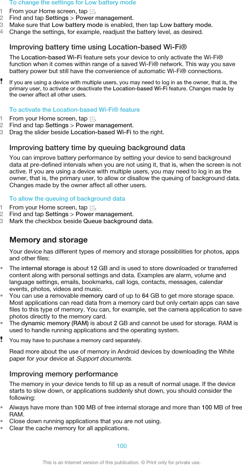 To change the settings for Low battery mode1From your Home screen, tap  .2Find and tap Settings &gt; Power management.3Make sure that Low battery mode is enabled, then tap Low battery mode.4Change the settings, for example, readjust the battery level, as desired.Improving battery time using Location-based Wi-Fi®The Location-based Wi-Fi feature sets your device to only activate the Wi-Fi®function when it comes within range of a saved Wi-Fi® network. This way you savebattery power but still have the convenience of automatic Wi-Fi® connections.If you are using a device with multiple users, you may need to log in as the owner, that is, theprimary user, to activate or deactivate the Location-based Wi-Fi feature. Changes made bythe owner affect all other users.To activate the Location-based Wi-Fi® feature1From your Home screen, tap  .2Find and tap Settings &gt; Power management.3Drag the slider beside Location-based Wi-Fi to the right.Improving battery time by queuing background dataYou can improve battery performance by setting your device to send backgrounddata at pre-defined intervals when you are not using it, that is, when the screen is notactive. If you are using a device with multiple users, you may need to log in as theowner, that is, the primary user, to allow or disallow the queuing of background data.Changes made by the owner affect all other users.To allow the queuing of background data1From your Home screen, tap  .2Find and tap Settings &gt; Power management.3Mark the checkbox beside Queue background data.Memory and storageYour device has different types of memory and storage possibilities for photos, appsand other files:•The internal storage is about 12 GB and is used to store downloaded or transferredcontent along with personal settings and data. Examples are alarm, volume andlanguage settings, emails, bookmarks, call logs, contacts, messages, calendarevents, photos, videos and music.•You can use a removable memory card of up to 64 GB to get more storage space.Most applications can read data from a memory card but only certain apps can savefiles to this type of memory. You can, for example, set the camera application to savephotos directly to the memory card.•The dynamic memory (RAM) is about 2 GB and cannot be used for storage. RAM isused to handle running applications and the operating system.You may have to purchase a memory card separately.Read more about the use of memory in Android devices by downloading the Whitepaper for your device at Support documents.Improving memory performanceThe memory in your device tends to fill up as a result of normal usage. If the devicestarts to slow down, or applications suddenly shut down, you should consider thefollowing:•Always have more than 100 MB of free internal storage and more than 100 MB of freeRAM.•Close down running applications that you are not using.•Clear the cache memory for all applications.100This is an Internet version of this publication. © Print only for private use.