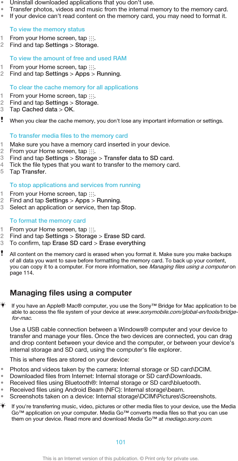 •Uninstall downloaded applications that you don&apos;t use.•Transfer photos, videos and music from the internal memory to the memory card.•If your device can&apos;t read content on the memory card, you may need to format it.To view the memory status1From your Home screen, tap  .2Find and tap Settings &gt; Storage.To view the amount of free and used RAM1From your Home screen, tap  .2Find and tap Settings &gt; Apps &gt; Running.To clear the cache memory for all applications1From your Home screen, tap  .2Find and tap Settings &gt; Storage.3Tap Cached data &gt; OK.When you clear the cache memory, you don&apos;t lose any important information or settings.To transfer media ﬁles to the memory card1Make sure you have a memory card inserted in your device.2From your Home screen, tap  .3Find and tap Settings &gt; Storage &gt; Transfer data to SD card.4    Tick the ﬁle types that you want to transfer to the memory card.5Tap Transfer.To stop applications and services from running1From your Home screen, tap  .2Find and tap Settings &gt; Apps &gt; Running.3Select an application or service, then tap Stop.To format the memory card1From your Home screen, tap  .2Find and tap Settings &gt; Storage &gt; Erase SD card.3To conﬁrm, tap Erase SD card &gt; Erase everythingAll content on the memory card is erased when you format it. Make sure you make backupsof all data you want to save before formatting the memory card. To back up your content,you can copy it to a computer. For more information, see Managing ﬁles using a computer onpage 114.Managing ﬁles using a computerIf you have an Apple® Mac® computer, you use the Sony™ Bridge for Mac application to beable to access the ﬁle system of your device at www.sonymobile.com/global-en/tools/bridge-for-mac.Use a USB cable connection between a Windows® computer and your device totransfer and manage your ﬁles. Once the two devices are connected, you can dragand drop content between your device and the computer, or between your device&apos;sinternal storage and SD card, using the computer&apos;s ﬁle explorer.This is where ﬁles are stored on your device:•Photos and videos taken by the camera: Internal storage or SD card\DCIM.•Downloaded ﬁles from Internet: Internal storage or SD card\Downloads.•Received ﬁles using Bluetooth®: Internal storage or SD card\bluetooth.•Received ﬁles using Android Beam (NFC): Internal storage\beam.•Screenshots taken on a device: Internal storage\DCIM\Pictures\Screenshots.If you&apos;re transferring music, video, pictures or other media ﬁles to your device, use the MediaGo™ application on your computer. Media Go™ converts media ﬁles so that you can usethem on your device. Read more and download Media Go™ at mediago.sony.com.101This is an Internet version of this publication. © Print only for private use.