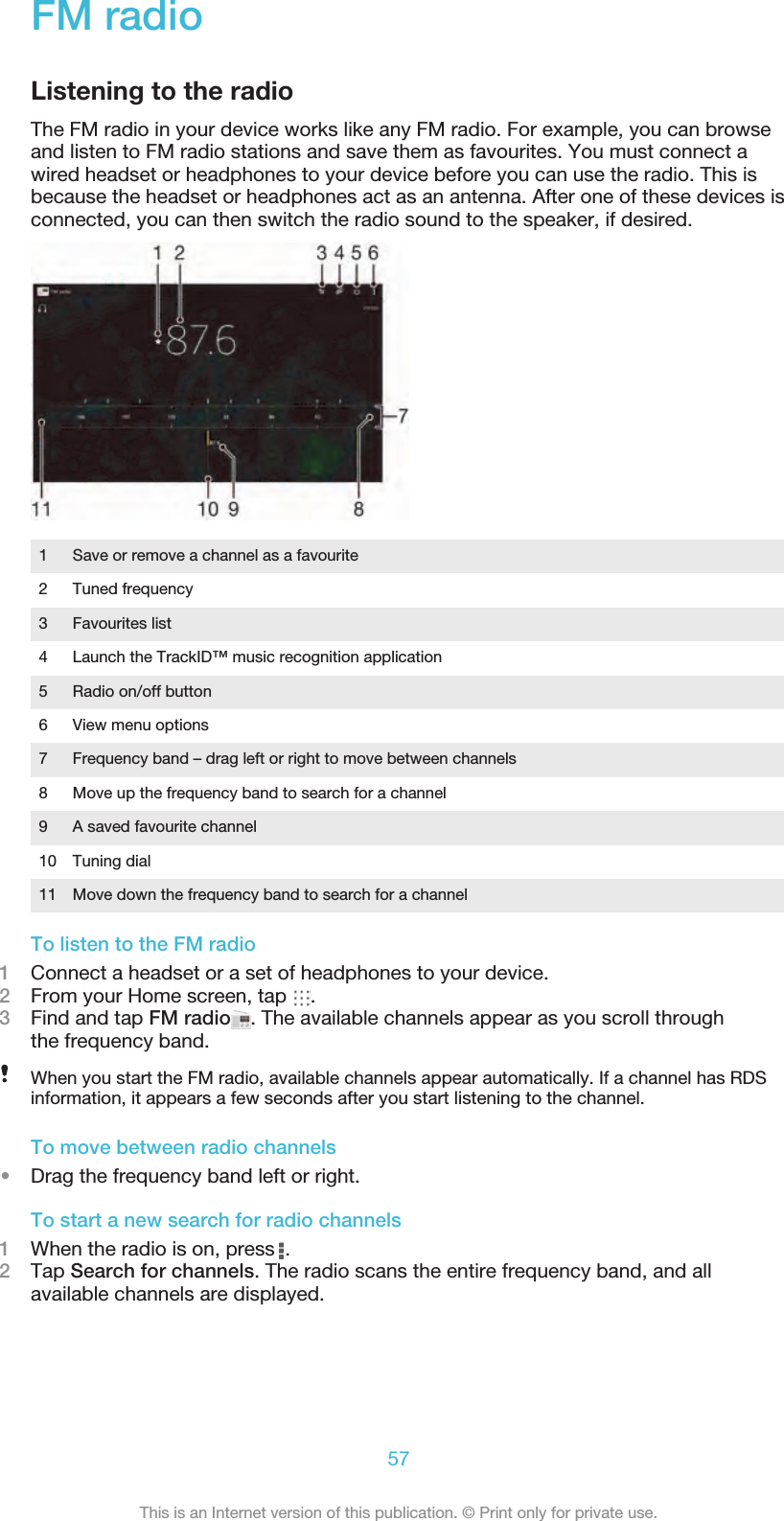FM radioListening to the radioThe FM radio in your device works like any FM radio. For example, you can browseand listen to FM radio stations and save them as favourites. You must connect awired headset or headphones to your device before you can use the radio. This isbecause the headset or headphones act as an antenna. After one of these devices isconnected, you can then switch the radio sound to the speaker, if desired.1 Save or remove a channel as a favourite2 Tuned frequency3 Favourites list4 Launch the TrackID™ music recognition application5 Radio on/off button6 View menu options7 Frequency band – drag left or right to move between channels8 Move up the frequency band to search for a channel9 A saved favourite channel10 Tuning dial11 Move down the frequency band to search for a channelTo listen to the FM radio1Connect a headset or a set of headphones to your device.2From your Home screen, tap  .3Find and tap FM radio . The available channels appear as you scroll throughthe frequency band.When you start the FM radio, available channels appear automatically. If a channel has RDSinformation, it appears a few seconds after you start listening to the channel.To move between radio channels•Drag the frequency band left or right.To start a new search for radio channels1When the radio is on, press  .2Tap Search for channels. The radio scans the entire frequency band, and allavailable channels are displayed.57This is an Internet version of this publication. © Print only for private use.