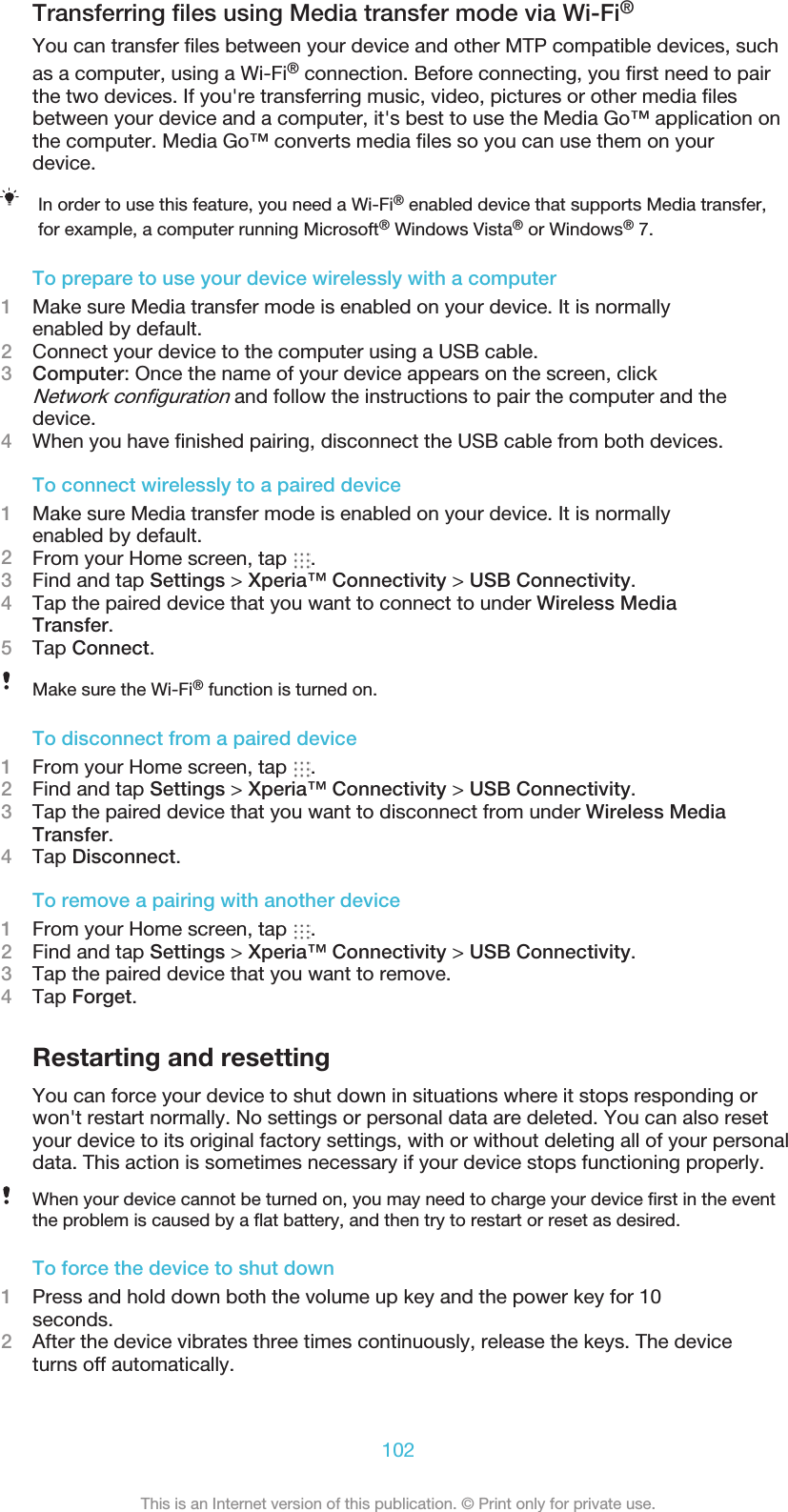 Transferring ﬁles using Media transfer mode via Wi-Fi®You can transfer ﬁles between your device and other MTP compatible devices, suchas a computer, using a Wi-Fi® connection. Before connecting, you ﬁrst need to pairthe two devices. If you&apos;re transferring music, video, pictures or other media ﬁlesbetween your device and a computer, it&apos;s best to use the Media Go™ application onthe computer. Media Go™ converts media ﬁles so you can use them on yourdevice.In order to use this feature, you need a Wi-Fi® enabled device that supports Media transfer,for example, a computer running Microsoft® Windows Vista® or Windows® 7.To prepare to use your device wirelessly with a computer1Make sure Media transfer mode is enabled on your device. It is normallyenabled by default.2Connect your device to the computer using a USB cable.3Computer: Once the name of your device appears on the screen, clickNetwork conﬁguration and follow the instructions to pair the computer and thedevice.4When you have ﬁnished pairing, disconnect the USB cable from both devices.To connect wirelessly to a paired device1Make sure Media transfer mode is enabled on your device. It is normallyenabled by default.2From your Home screen, tap  .3Find and tap Settings &gt; Xperia™ Connectivity &gt; USB Connectivity.4Tap the paired device that you want to connect to under Wireless MediaTransfer.5Tap Connect.Make sure the Wi-Fi® function is turned on.To disconnect from a paired device1From your Home screen, tap  .2Find and tap Settings &gt; Xperia™ Connectivity &gt; USB Connectivity.3Tap the paired device that you want to disconnect from under Wireless MediaTransfer.4Tap Disconnect.To remove a pairing with another device1From your Home screen, tap  .2Find and tap Settings &gt; Xperia™ Connectivity &gt; USB Connectivity.3Tap the paired device that you want to remove.4Tap Forget.Restarting and resettingYou can force your device to shut down in situations where it stops responding orwon&apos;t restart normally. No settings or personal data are deleted. You can also resetyour device to its original factory settings, with or without deleting all of your personaldata. This action is sometimes necessary if your device stops functioning properly.When your device cannot be turned on, you may need to charge your device ﬁrst in the eventthe problem is caused by a ﬂat battery, and then try to restart or reset as desired.To force the device to shut down1Press and hold down both the volume up key and the power key for 10seconds.2After the device vibrates three times continuously, release the keys. The deviceturns off automatically.102This is an Internet version of this publication. © Print only for private use.