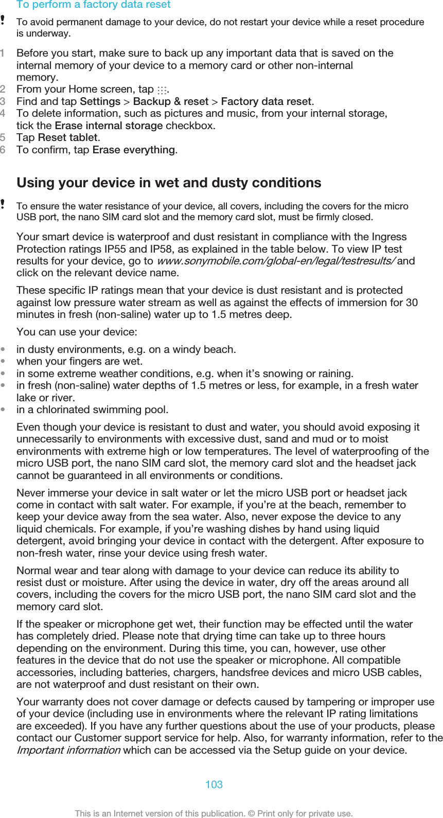 To perform a factory data resetTo avoid permanent damage to your device, do not restart your device while a reset procedureis underway.1Before you start, make sure to back up any important data that is saved on theinternal memory of your device to a memory card or other non-internalmemory.2From your Home screen, tap  .3Find and tap Settings &gt; Backup &amp; reset &gt; Factory data reset.4To delete information, such as pictures and music, from your internal storage,tick the Erase internal storage checkbox.5Tap Reset tablet.6To confirm, tap Erase everything.Using your device in wet and dusty conditionsTo ensure the water resistance of your device, all covers, including the covers for the microUSB port, the nano SIM card slot and the memory card slot, must be firmly closed.Your smart device is waterproof and dust resistant in compliance with the IngressProtection ratings IP55 and IP58, as explained in the table below. To view IP testresults for your device, go to www.sonymobile.com/global-en/legal/testresults/ andclick on the relevant device name.These specific IP ratings mean that your device is dust resistant and is protectedagainst low pressure water stream as well as against the effects of immersion for 30minutes in fresh (non-saline) water up to 1.5 metres deep.You can use your device:•in dusty environments, e.g. on a windy beach.•when your fingers are wet.•in some extreme weather conditions, e.g. when it’s snowing or raining.•in fresh (non-saline) water depths of 1.5 metres or less, for example, in a fresh waterlake or river.•in a chlorinated swimming pool.Even though your device is resistant to dust and water, you should avoid exposing itunnecessarily to environments with excessive dust, sand and mud or to moistenvironments with extreme high or low temperatures. The level of waterproofing of themicro USB port, the nano SIM card slot, the memory card slot and the headset jackcannot be guaranteed in all environments or conditions.Never immerse your device in salt water or let the micro USB port or headset jackcome in contact with salt water. For example, if you’re at the beach, remember tokeep your device away from the sea water. Also, never expose the device to anyliquid chemicals. For example, if you’re washing dishes by hand using liquiddetergent, avoid bringing your device in contact with the detergent. After exposure tonon-fresh water, rinse your device using fresh water.Normal wear and tear along with damage to your device can reduce its ability toresist dust or moisture. After using the device in water, dry off the areas around allcovers, including the covers for the micro USB port, the nano SIM card slot and thememory card slot.If the speaker or microphone get wet, their function may be effected until the waterhas completely dried. Please note that drying time can take up to three hoursdepending on the environment. During this time, you can, however, use otherfeatures in the device that do not use the speaker or microphone. All compatibleaccessories, including batteries, chargers, handsfree devices and micro USB cables,are not waterproof and dust resistant on their own.Your warranty does not cover damage or defects caused by tampering or improper useof your device (including use in environments where the relevant IP rating limitationsare exceeded). If you have any further questions about the use of your products, pleasecontact our Customer support service for help. Also, for warranty information, refer to theImportant information which can be accessed via the Setup guide on your device.103This is an Internet version of this publication. © Print only for private use.