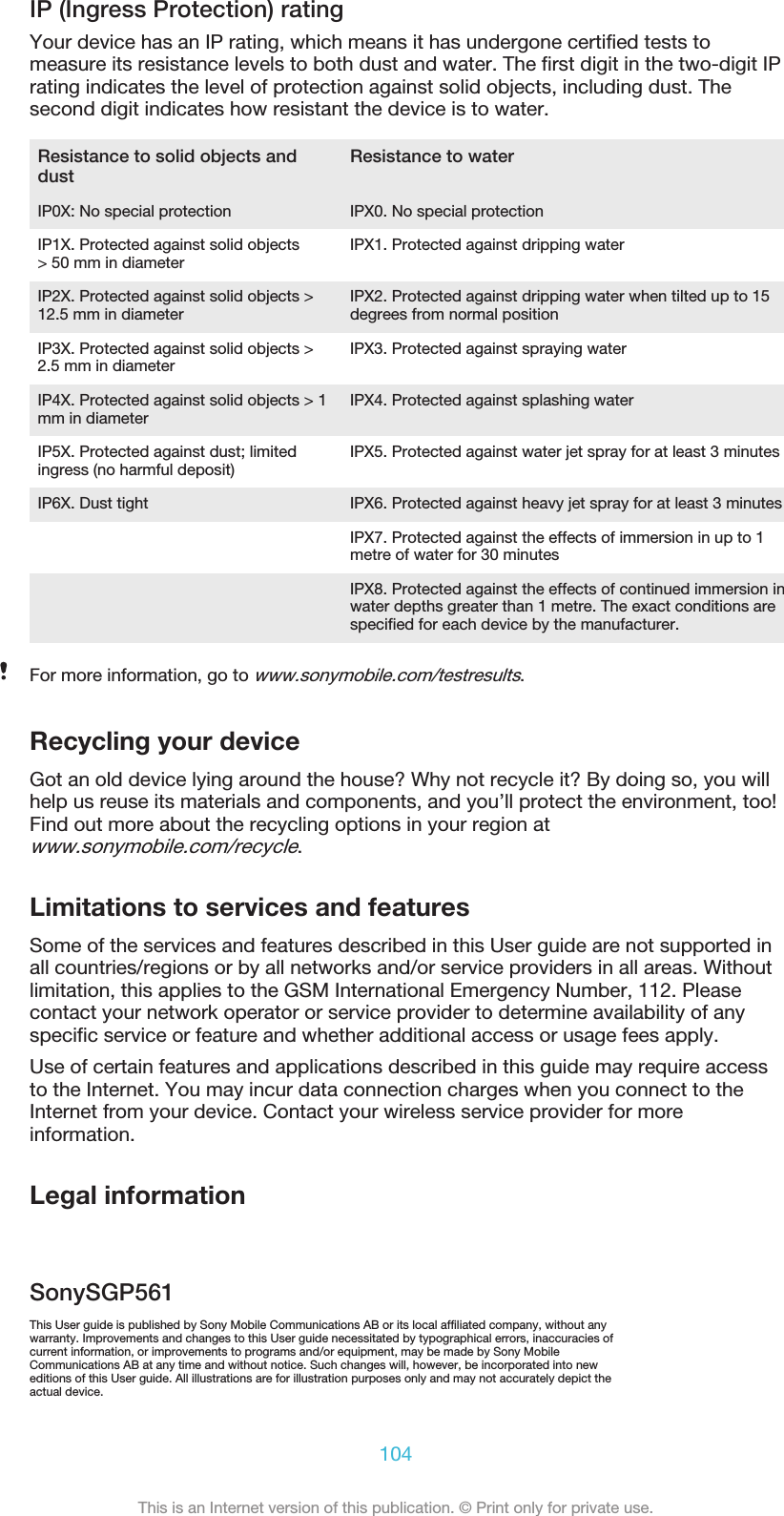 IP (Ingress Protection) ratingYour device has an IP rating, which means it has undergone certified tests tomeasure its resistance levels to both dust and water. The first digit in the two-digit IPrating indicates the level of protection against solid objects, including dust. Thesecond digit indicates how resistant the device is to water.Resistance to solid objects anddust Resistance to waterIP0X: No special protection IPX0. No special protectionIP1X. Protected against solid objects&gt; 50 mm in diameter IPX1. Protected against dripping waterIP2X. Protected against solid objects &gt;12.5 mm in diameter IPX2. Protected against dripping water when tilted up to 15degrees from normal positionIP3X. Protected against solid objects &gt;2.5 mm in diameter IPX3. Protected against spraying waterIP4X. Protected against solid objects &gt; 1mm in diameter IPX4. Protected against splashing waterIP5X. Protected against dust; limitedingress (no harmful deposit) IPX5. Protected against water jet spray for at least 3 minutesIP6X. Dust tight IPX6. Protected against heavy jet spray for at least 3 minutes  IPX7. Protected against the effects of immersion in up to 1metre of water for 30 minutes  IPX8. Protected against the effects of continued immersion inwater depths greater than 1 metre. The exact conditions arespecified for each device by the manufacturer.For more information, go to www.sonymobile.com/testresults.Recycling your deviceGot an old device lying around the house? Why not recycle it? By doing so, you willhelp us reuse its materials and components, and you’ll protect the environment, too!Find out more about the recycling options in your region atwww.sonymobile.com/recycle.Limitations to services and featuresSome of the services and features described in this User guide are not supported inall countries/regions or by all networks and/or service providers in all areas. Withoutlimitation, this applies to the GSM International Emergency Number, 112. Pleasecontact your network operator or service provider to determine availability of anyspecific service or feature and whether additional access or usage fees apply.Use of certain features and applications described in this guide may require accessto the Internet. You may incur data connection charges when you connect to theInternet from your device. Contact your wireless service provider for moreinformation.Legal informationSonySGP561This User guide is published by Sony Mobile Communications AB or its local affiliated company, without anywarranty. Improvements and changes to this User guide necessitated by typographical errors, inaccuracies ofcurrent information, or improvements to programs and/or equipment, may be made by Sony MobileCommunications AB at any time and without notice. Such changes will, however, be incorporated into neweditions of this User guide. All illustrations are for illustration purposes only and may not accurately depict theactual device.104This is an Internet version of this publication. © Print only for private use.