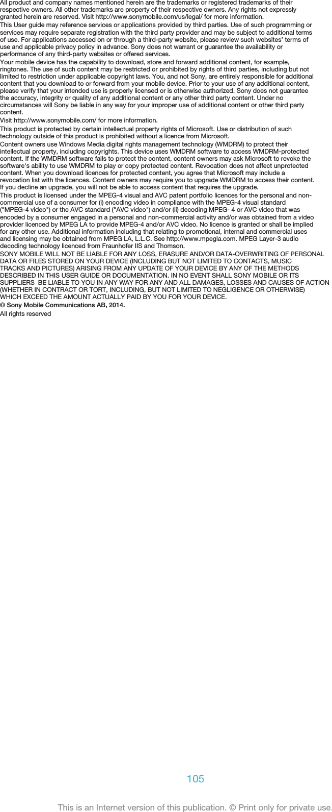 All product and company names mentioned herein are the trademarks or registered trademarks of theirrespective owners. All other trademarks are property of their respective owners. Any rights not expresslygranted herein are reserved. Visit http://www.sonymobile.com/us/legal/ for more information.This User guide may reference services or applications provided by third parties. Use of such programming orservices may require separate registration with the third party provider and may be subject to additional termsof use. For applications accessed on or through a third-party website, please review such websites’ terms ofuse and applicable privacy policy in advance. Sony does not warrant or guarantee the availability orperformance of any third-party websites or offered services.Your mobile device has the capability to download, store and forward additional content, for example,ringtones. The use of such content may be restricted or prohibited by rights of third parties, including but notlimited to restriction under applicable copyright laws. You, and not Sony, are entirely responsible for additionalcontent that you download to or forward from your mobile device. Prior to your use of any additional content,please verify that your intended use is properly licensed or is otherwise authorized. Sony does not guaranteethe accuracy, integrity or quality of any additional content or any other third party content. Under nocircumstances will Sony be liable in any way for your improper use of additional content or other third partycontent.Visit http://www.sonymobile.com/ for more information.This product is protected by certain intellectual property rights of Microsoft. Use or distribution of suchtechnology outside of this product is prohibited without a licence from Microsoft.Content owners use Windows Media digital rights management technology (WMDRM) to protect theirintellectual property, including copyrights. This device uses WMDRM software to access WMDRM-protectedcontent. If the WMDRM software fails to protect the content, content owners may ask Microsoft to revoke thesoftware&apos;s ability to use WMDRM to play or copy protected content. Revocation does not affect unprotectedcontent. When you download licences for protected content, you agree that Microsoft may include arevocation list with the licences. Content owners may require you to upgrade WMDRM to access their content.If you decline an upgrade, you will not be able to access content that requires the upgrade.This product is licensed under the MPEG-4 visual and AVC patent portfolio licences for the personal and non-commercial use of a consumer for (i) encoding video in compliance with the MPEG-4 visual standard(&quot;MPEG-4 video&quot;) or the AVC standard (&quot;AVC video&quot;) and/or (ii) decoding MPEG- 4 or AVC video that wasencoded by a consumer engaged in a personal and non-commercial activity and/or was obtained from a videoprovider licenced by MPEG LA to provide MPEG-4 and/or AVC video. No licence is granted or shall be impliedfor any other use. Additional information including that relating to promotional, internal and commercial usesand licensing may be obtained from MPEG LA, L.L.C. See http://www.mpegla.com. MPEG Layer-3 audiodecoding technology licenced from Fraunhofer IIS and Thomson.SONY MOBILE WILL NOT BE LIABLE FOR ANY LOSS, ERASURE AND/OR DATA-OVERWRITING OF PERSONALDATA OR FILES STORED ON YOUR DEVICE (INCLUDING BUT NOT LIMITED TO CONTACTS, MUSICTRACKS AND PICTURES) ARISING FROM ANY UPDATE OF YOUR DEVICE BY ANY OF THE METHODSDESCRIBED IN THIS USER GUIDE OR DOCUMENTATION. IN NO EVENT SHALL SONY MOBILE OR ITSSUPPLIERS  BE LIABLE TO YOU IN ANY WAY FOR ANY AND ALL DAMAGES, LOSSES AND CAUSES OF ACTION(WHETHER IN CONTRACT OR TORT, INCLUDING, BUT NOT LIMITED TO NEGLIGENCE OR OTHERWISE)WHICH EXCEED THE AMOUNT ACTUALLY PAID BY YOU FOR YOUR DEVICE.© Sony Mobile Communications AB, 2014.All rights reserved105This is an Internet version of this publication. © Print only for private use.