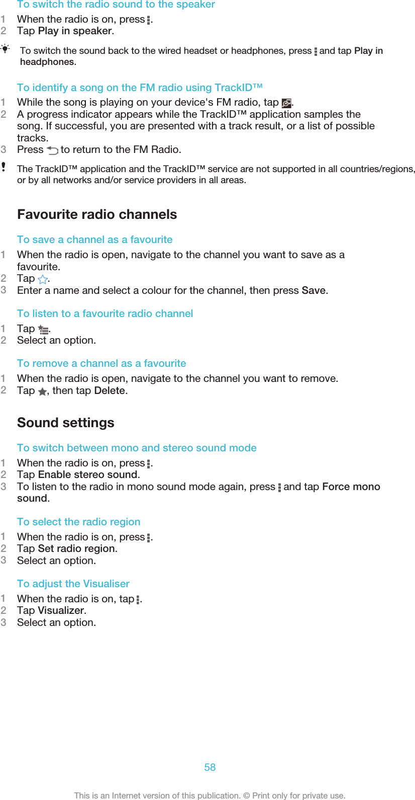 To switch the radio sound to the speaker1When the radio is on, press  .2Tap Play in speaker.To switch the sound back to the wired headset or headphones, press   and tap Play inheadphones.To identify a song on the FM radio using TrackID™1While the song is playing on your device&apos;s FM radio, tap  .2A progress indicator appears while the TrackID™ application samples thesong. If successful, you are presented with a track result, or a list of possibletracks.3Press   to return to the FM Radio.The TrackID™ application and the TrackID™ service are not supported in all countries/regions,or by all networks and/or service providers in all areas.Favourite radio channelsTo save a channel as a favourite1When the radio is open, navigate to the channel you want to save as afavourite.2Tap  .3Enter a name and select a colour for the channel, then press Save.To listen to a favourite radio channel1Tap  .2Select an option.To remove a channel as a favourite1When the radio is open, navigate to the channel you want to remove.2Tap  , then tap Delete.Sound settingsTo switch between mono and stereo sound mode1When the radio is on, press  .2Tap Enable stereo sound.3To listen to the radio in mono sound mode again, press   and tap Force monosound.To select the radio region1When the radio is on, press  .2Tap Set radio region.3Select an option.To adjust the Visualiser1When the radio is on, tap  .2Tap Visualizer.3Select an option.58This is an Internet version of this publication. © Print only for private use.