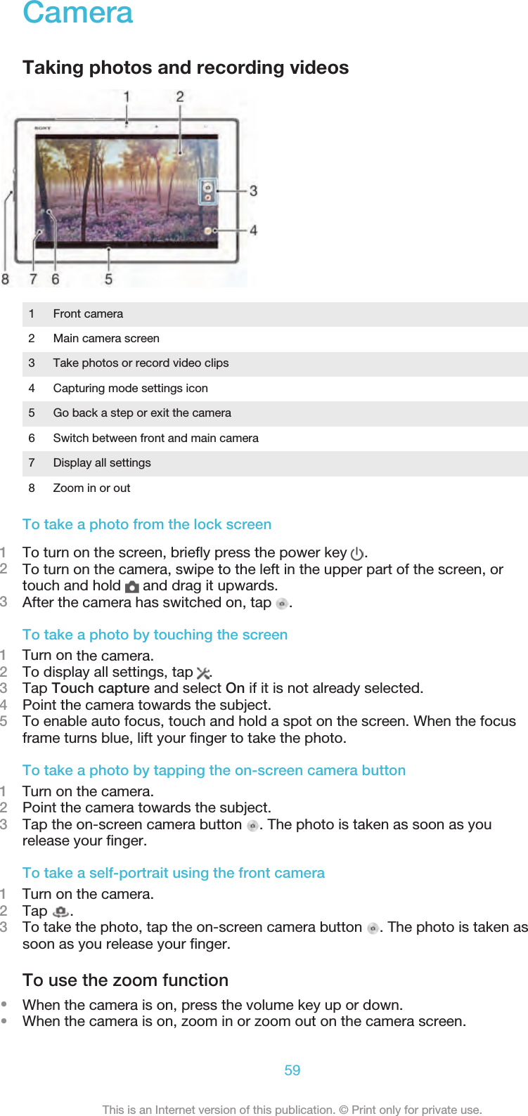 CameraTaking photos and recording videos1 Front camera2 Main camera screen3 Take photos or record video clips4 Capturing mode settings icon5 Go back a step or exit the camera6 Switch between front and main camera7 Display all settings8 Zoom in or outTo take a photo from the lock screen1To turn on the screen, brieﬂy press the power key  .2To turn on the camera, swipe to the left in the upper part of the screen, ortouch and hold   and drag it upwards.3After the camera has switched on, tap .To take a photo by touching the screen1    Turn on the camera.2To display all settings, tap  .3Tap Touch capture and select On if it is not already selected.4Point the camera towards the subject.5To enable auto focus, touch and hold a spot on the screen. When the focusframe turns blue, lift your ﬁnger to take the photo.To take a photo by tapping the on-screen camera button1    Turn on the camera.2Point the camera towards the subject.3Tap the on-screen camera button  . The photo is taken as soon as yourelease your ﬁnger.To take a self-portrait using the front camera1    Turn on the camera.2Tap  .3To take the photo, tap the on-screen camera button  . The photo is taken assoon as you release your ﬁnger.To use the zoom function•When the camera is on, press the volume key up or down.•When the camera is on, zoom in or zoom out on the camera screen.59This is an Internet version of this publication. © Print only for private use.