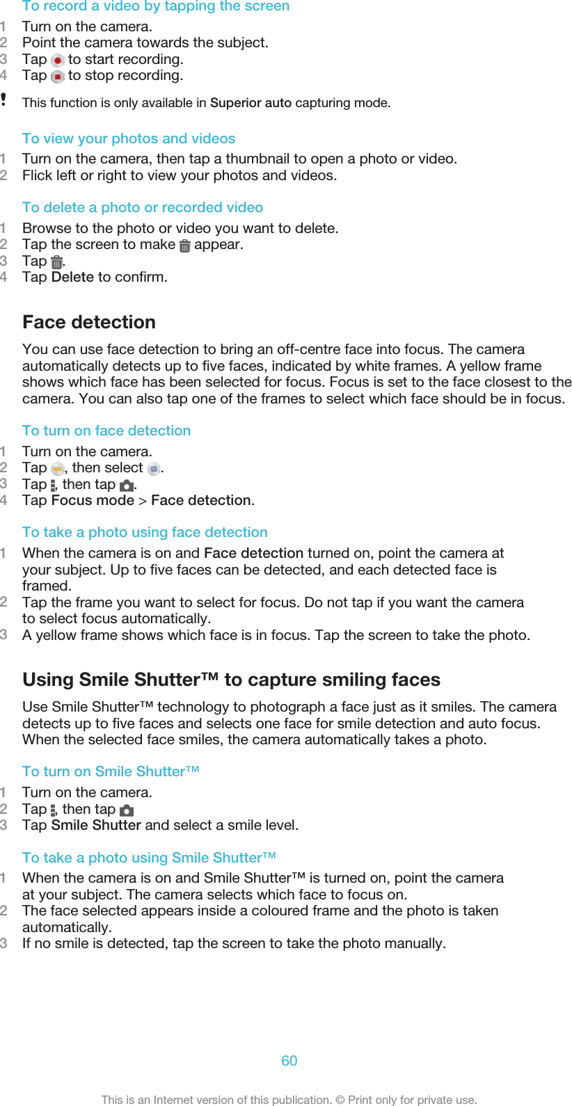 To record a video by tapping the screen1    Turn on the camera.2Point the camera towards the subject.3Tap   to start recording.4Tap   to stop recording.This function is only available in Superior auto capturing mode.To view your photos and videos1    Turn on the camera, then tap a thumbnail to open a photo or video.2Flick left or right to view your photos and videos.To delete a photo or recorded video1Browse to the photo or video you want to delete.2Tap the screen to make   appear.3Tap  .4Tap Delete to conﬁrm.Face detectionYou can use face detection to bring an off-centre face into focus. The cameraautomatically detects up to ﬁve faces, indicated by white frames. A yellow frameshows which face has been selected for focus. Focus is set to the face closest to thecamera. You can also tap one of the frames to select which face should be in focus.To turn on face detection1    Turn on the camera.2Tap  , then select  .3Tap  , then tap  .4Tap Focus mode &gt; Face detection.To take a photo using face detection1When the camera is on and Face detection turned on, point the camera atyour subject. Up to ﬁve faces can be detected, and each detected face isframed.2Tap the frame you want to select for focus. Do not tap if you want the camerato select focus automatically.3A yellow frame shows which face is in focus. Tap the screen to take the photo.Using Smile Shutter™ to capture smiling facesUse Smile Shutter™ technology to photograph a face just as it smiles. The cameradetects up to ﬁve faces and selects one face for smile detection and auto focus.When the selected face smiles, the camera automatically takes a photo.To turn on Smile Shutter™1    Turn on the camera.2Tap  , then tap 3Tap Smile Shutter and select a smile level.To take a photo using Smile Shutter™1When the camera is on and Smile Shutter™ is turned on, point the cameraat your subject. The camera selects which face to focus on.2The face selected appears inside a coloured frame and the photo is takenautomatically.3If no smile is detected, tap the screen to take the photo manually.60This is an Internet version of this publication. © Print only for private use.