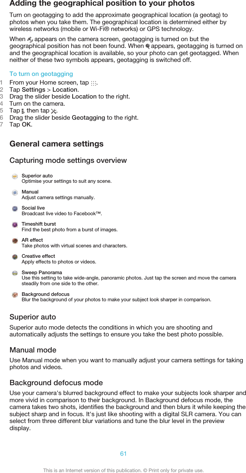 Adding the geographical position to your photosTurn on geotagging to add the approximate geographical location (a geotag) tophotos when you take them. The geographical location is determined either bywireless networks (mobile or Wi-Fi® networks) or GPS technology.When   appears on the camera screen, geotagging is turned on but thegeographical position has not been found. When   appears, geotagging is turned onand the geographical location is available, so your photo can get geotagged. Whenneither of these two symbols appears, geotagging is switched off.To turn on geotagging1From your Home screen, tap  .2Tap Settings &gt; Location.3Drag the slider beside Location to the right.4    Turn on the camera.5Tap  , then tap  .6Drag the slider beside Geotagging to the right.7Tap OK.General camera settingsCapturing mode settings overviewSuperior autoOptimise your settings to suit any scene.ManualAdjust camera settings manually.Social liveBroadcast live video to Facebook™.Timeshift burstFind the best photo from a burst of images.AR effectTake photos with virtual scenes and characters.Creative effectApply effects to photos or videos.Sweep PanoramaUse this setting to take wide-angle, panoramic photos. Just tap the screen and move the camerasteadily from one side to the other.Background defocusBlur the background of your photos to make your subject look sharper in comparison.Superior autoSuperior auto mode detects the conditions in which you are shooting andautomatically adjusts the settings to ensure you take the best photo possible.Manual modeUse Manual mode when you want to manually adjust your camera settings for takingphotos and videos.Background defocus modeUse your camera&apos;s blurred background effect to make your subjects look sharper andmore vivid in comparison to their background. In Background defocus mode, thecamera takes two shots, identiﬁes the background and then blurs it while keeping thesubject sharp and in focus. It&apos;s just like shooting with a digital SLR camera. You canselect from three different blur variations and tune the blur level in the previewdisplay.61This is an Internet version of this publication. © Print only for private use.