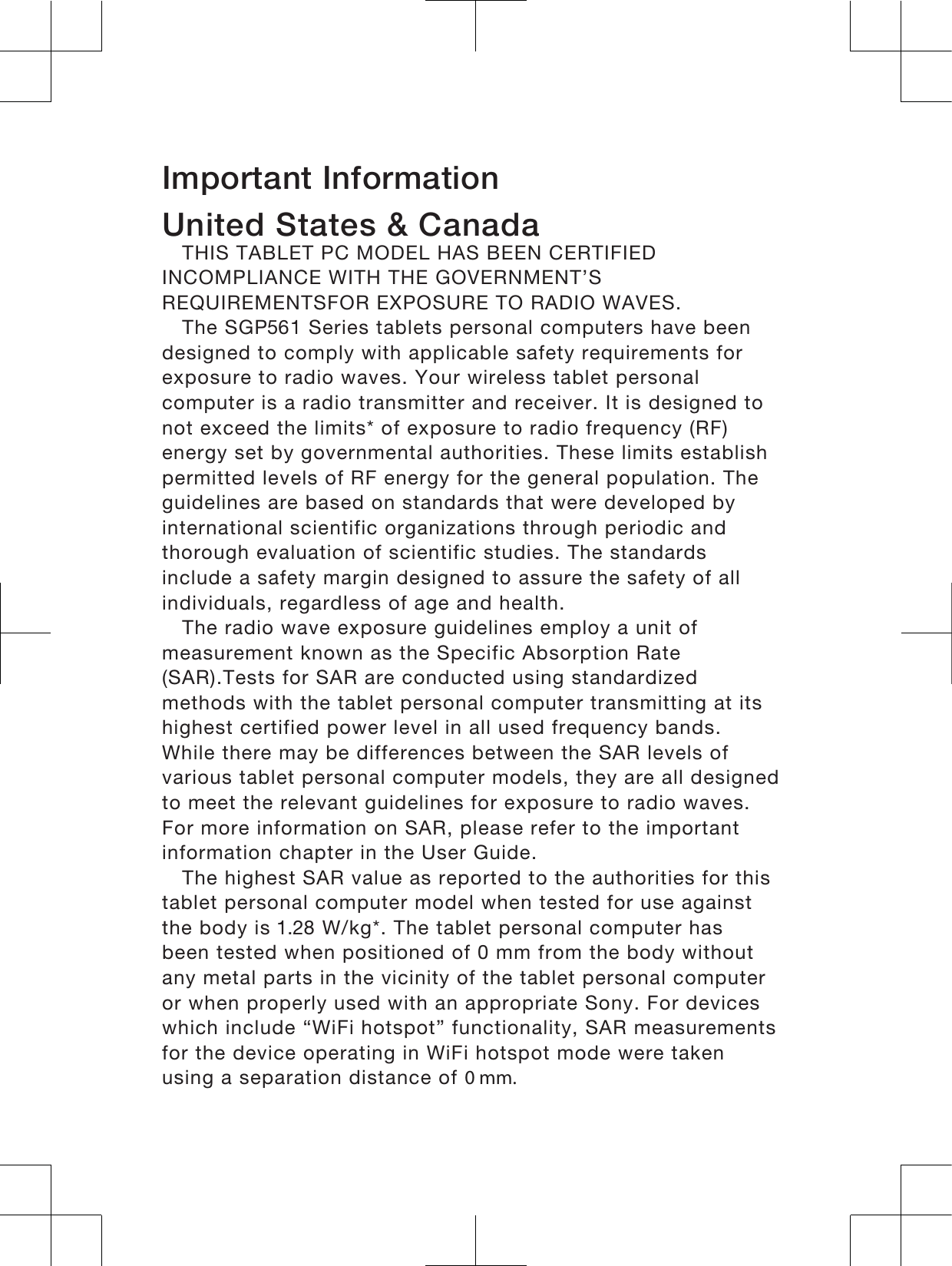 Important InformationUnited States &amp; CanadaTHIS TABLET PC MODEL HAS BEEN CERTIFIEDINCOMPLIANCE WITH THE GOVERNMENT’SREQUIREMENTSFOR EXPOSURE TO RADIO WAVES.The SGP1 Series tablets personal computers have beendesigned to comply with applicable safety requirements forexposure to radio waves. Your wireless tablet personalcomputer is a radio transmitter and receiver. It is designed tonot exceed the limits* of exposure to radio frequency (RF)energy set by governmental authorities. These limits establishpermitted levels of RF energy for the general population. Theguidelines are based on standards that were developed byinternational scientific organizations through periodic andthorough evaluation of scientific studies. The standardsinclude a safety margin designed to assure the safety of allindividuals, regardless of age and health.The radio wave exposure guidelines employ a unit ofmeasurement known as the Specific Absorption Rate(SAR).Tests for SAR are conducted using standardizedmethods with the tablet personal computer transmitting at itshighest certified power level in all used frequency bands.While there may be differences between the SAR levels ofvarious tablet personal computer models, they are all designedto meet the relevant guidelines for exposure to radio waves.For more information on SAR, please refer to the importantinformation chapter in the User Guide.The highest SAR value as reported to the authorities for thistablet personal computer model when tested for use againstthe body is  W/kg*. The tablet personal computer hasbeen tested when positioned of 0 mm from the body withoutany metal parts in the vicinity of the tablet personal computeror when properly used with an appropriate Sony. For deviceswhich include “WiFi hotspot” functionality, SAR measurementsfor the device operating in WiFi hotspot mode were takenusing a separation distance of 0 mm.20 mm.