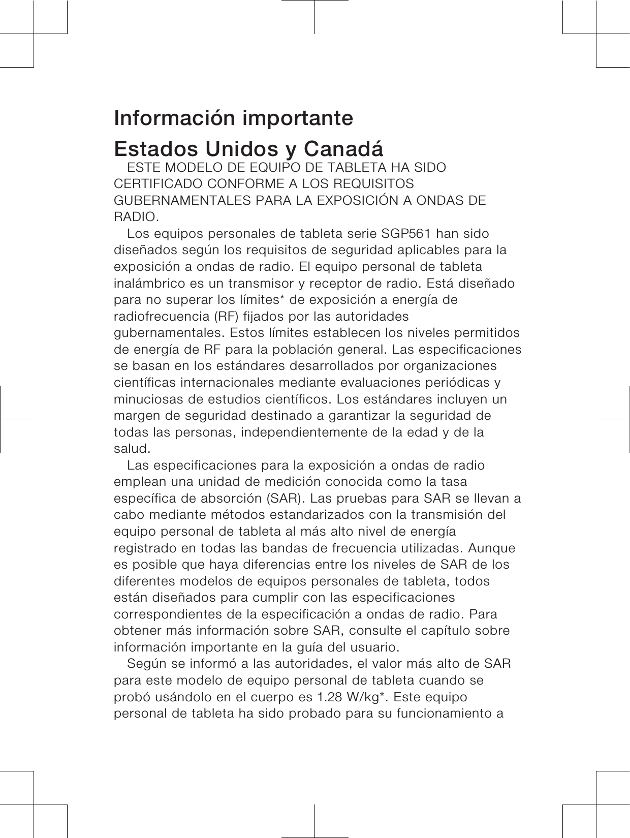 Información importanteEstados Unidos y CanadáESTE MODELO DE EQUIPO DE TABLETA HA SIDOCERTIFICADO CONFORME A LOS REQUISITOSGUBERNAMENTALES PARA LA EXPOSICIÓN A ONDAS DERADIO.Los equipos personales de tableta serie SGP1 han sidodiseñados según los requisitos de seguridad aplicables para laexposición a ondas de radio. El equipo personal de tabletainalámbrico es un transmisor y receptor de radio. Está diseñadopara no superar los límites* de exposición a energía deradiofrecuencia (RF) fijados por las autoridadesgubernamentales. Estos límites establecen los niveles permitidosde energía de RF para la población general. Las especificacionesse basan en los estándares desarrollados por organizacionescientíficas internacionales mediante evaluaciones periódicas yminuciosas de estudios científicos. Los estándares incluyen unmargen de seguridad destinado a garantizar la seguridad detodas las personas, independientemente de la edad y de lasalud.Las especificaciones para la exposición a ondas de radioemplean una unidad de medición conocida como la tasaespecífica de absorción (SAR). Las pruebas para SAR se llevan acabo mediante métodos estandarizados con la transmisión delequipo personal de tableta al más alto nivel de energíaregistrado en todas las bandas de frecuencia utilizadas. Aunquees posible que haya diferencias entre los niveles de SAR de losdiferentes modelos de equipos personales de tableta, todosestán diseñados para cumplir con las especificacionescorrespondientes de la especificación a ondas de radio. Paraobtener más información sobre SAR, consulte el capítulo sobreinformación importante en la guía del usuario.Según se informó a las autoridades, el valor más alto de SARpara este modelo de equipo personal de tableta cuando seprobó usándolo en el cuerpo es  W/kg*. Este equipopersonal de tableta ha sido probado para su funcionamiento a7