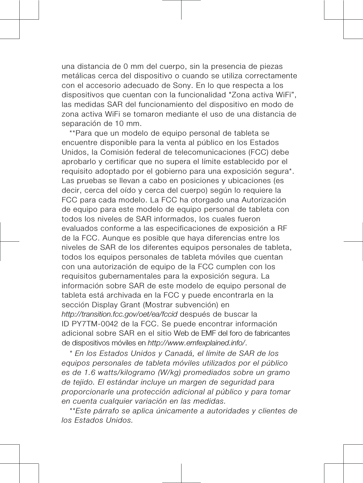 una distancia de 0 mm del cuerpo, sin la presencia de piezasmetálicas cerca del dispositivo o cuando se utiliza correctamentecon el accesorio adecuado de Sony. En lo que respecta a losdispositivos que cuentan con la funcionalidad &quot;Zona activa WiFi”,las medidas SAR del funcionamiento del dispositivo en modo dezona activa WiFi se tomaron mediante el uso de una distancia deseparación de 0 mm.**Para que un modelo de equipo personal de tableta seencuentre disponible para la venta al público en los EstadosUnidos, la Comisión federal de telecomunicaciones (FCC) debeaprobarlo y certificar que no supera el límite establecido por elrequisito adoptado por el gobierno para una exposición segura*.Las pruebas se llevan a cabo en posiciones y ubicaciones (esdecir, cerca del oído y cerca del cuerpo) según lo requiere laFCC para cada modelo. La FCC ha otorgado una Autorizaciónde equipo para este modelo de equipo personal de tableta contodos los niveles de SAR informados, los cuales fueronevaluados conforme a las especificaciones de exposición a RFde la FCC. Aunque es posible que haya diferencias entre losniveles de SAR de los diferentes equipos personales de tableta,todos los equipos personales de tableta móviles que cuentancon una autorización de equipo de la FCC cumplen con losrequisitos gubernamentales para la exposición segura. Lainformación sobre SAR de este modelo de equipo personal detableta está archivada en la FCC y puede encontrarla en lasección Display Grant (Mostrar subvención) enKWWSWUDQVLWLRQIFFJRYRHWHDIFFLGdespués de buscar laID PY7TM-00 de la FCC. Se puede encontrar informaciónadicional sobre SAR en el sitio :HEGH(0)GHOIRURGHIDEULFDQWHVGHGLVSRVLWLYRVPµYLOHVHQKWWSZZZHPIH[SODLQHGLQIR * En los Estados Unidos y Canadá, el límite de SAR de losequipos personales de tableta móviles utilizados por el públicoes de 1.6 watts/kilogramo (W/kg) promediados sobre un gramode tejido. El estándar incluye un margen de seguridad paraproporcionarle una protección adicional al público y para tomaren cuenta cualquier variación en las medidas.**Este párrafo se aplica únicamente a autoridades y clientes delos Estados Unidos.