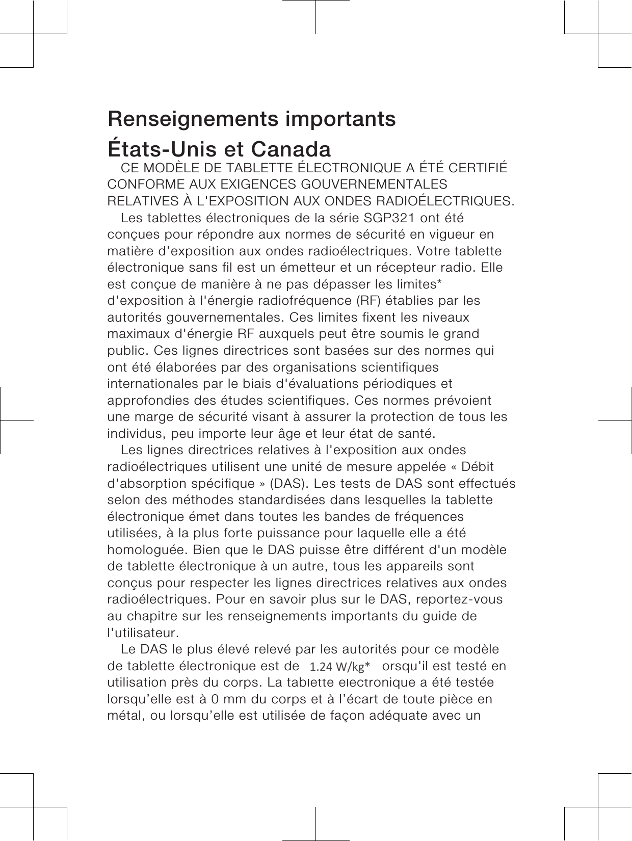 Renseignements importantsÉtats-Unis et CanadaCE MODÈLE DE TABLETTE ÉLECTRONIQUE A ÉTÉ CERTIFIÉCONFORME AUX EXIGENCES GOUVERNEMENTALESRELATIVES À L&apos;EXPOSITION AUX ONDES RADIOÉLECTRIQUES.Les tablettes électroniques de la série SGP321 ont étéconçues pour répondre aux normes de sécurité en vigueur enmatière d&apos;exposition aux ondes radioélectriques. Votre tabletteélectronique sans fil est un émetteur et un récepteur radio. Elleest conçue de manière à ne pas dépasser les limites*d&apos;exposition à l&apos;énergie radiofréquence (RF) établies par lesautorités gouvernementales. Ces limites fixent les niveauxmaximaux d&apos;énergie RF auxquels peut être soumis le grandpublic. Ces lignes directrices sont basées sur des normes quiont été élaborées par des organisations scientifiquesinternationales par le biais d&apos;évaluations périodiques etapprofondies des études scientifiques. Ces normes prévoientune marge de sécurité visant à assurer la protection de tous lesindividus, peu importe leur âge et leur état de santé.Les lignes directrices relatives à l&apos;exposition aux ondesradioélectriques utilisent une unité de mesure appelée « Débitd&apos;absorption spécifique » (DAS). Les tests de DAS sont effectuésselon des méthodes standardisées dans lesquelles la tabletteélectronique émet dans toutes les bandes de fréquencesutilisées, à la plus forte puissance pour laquelle elle a étéhomologuée. Bien que le DAS puisse être différent d&apos;un modèlede tablette électronique à un autre, tous les appareils sontconçus pour respecter les lignes directrices relatives aux ondesradioélectriques. Pour en savoir plus sur le DAS, reportez-vousau chapitre sur les renseignements importants du guide del&apos;utilisateur.Le DAS le plus élevé relevé par les autorités pour ce modèlede tablette électronique est de 1.19 W/kg* lorsqu&apos;il est testé enutilisation près du corps. La tablette électronique a été testéelorsqu’elle est à 0 mm du corps et à l’écart de toute pièce enmétal, ou lorsqu’elle est utilisée de façon adéquate avec un41.24 W/kg*