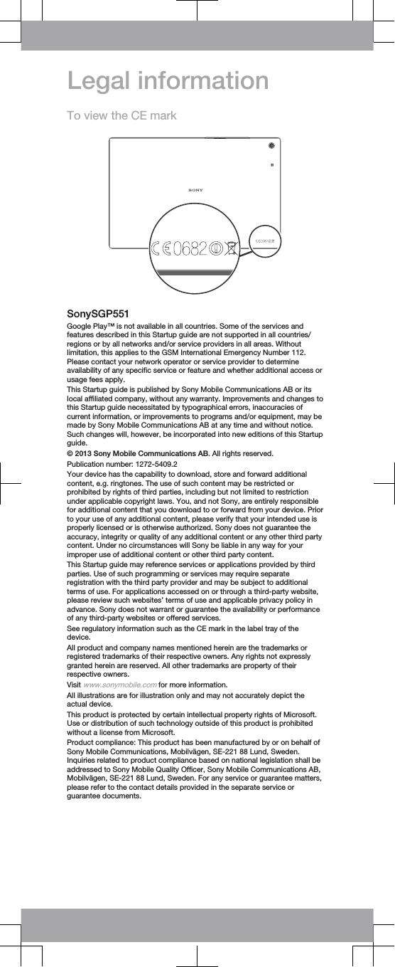 Legal informationTo view the CE markSonySGP551Google Play™ is not available in all countries. Some of the services andfeatures described in this Startup guide are not supported in all countries/regions or by all networks and/or service providers in all areas. Withoutlimitation, this applies to the GSM International Emergency Number 112.Please contact your network operator or service provider to determineavailability of any specific service or feature and whether additional access orusage fees apply.This Startup guide is published by Sony Mobile Communications AB or itslocal affiliated company, without any warranty. Improvements and changes tothis Startup guide necessitated by typographical errors, inaccuracies ofcurrent information, or improvements to programs and/or equipment, may bemade by Sony Mobile Communications AB at any time and without notice.Such changes will, however, be incorporated into new editions of this Startupguide.© 2013 Sony Mobile Communications AB. All rights reserved.Publication number: 1272-5409.2Your device has the capability to download, store and forward additionalcontent, e.g. ringtones. The use of such content may be restricted orprohibited by rights of third parties, including but not limited to restrictionunder applicable copyright laws. You, and not Sony, are entirely responsiblefor additional content that you download to or forward from your device. Priorto your use of any additional content, please verify that your intended use isproperly licensed or is otherwise authorized. Sony does not guarantee theaccuracy, integrity or quality of any additional content or any other third partycontent. Under no circumstances will Sony be liable in any way for yourimproper use of additional content or other third party content.This Startup guide may reference services or applications provided by thirdparties. Use of such programming or services may require separateregistration with the third party provider and may be subject to additionalterms of use. For applications accessed on or through a third-party website,please review such websites’ terms of use and applicable privacy policy inadvance. Sony does not warrant or guarantee the availability or performanceof any third-party websites or offered services.See regulatory information such as the CE mark in the label tray of thedevice.All product and company names mentioned herein are the trademarks orregistered trademarks of their respective owners. Any rights not expresslygranted herein are reserved. All other trademarks are property of theirrespective owners.Visit www.sonymobile.com for more information.All illustrations are for illustration only and may not accurately depict theactual device.This product is protected by certain intellectual property rights of Microsoft.Use or distribution of such technology outside of this product is prohibitedwithout a license from Microsoft.Product compliance: This product has been manufactured by or on behalf ofSony Mobile Communications, Mobilvägen, SE-221 88 Lund, Sweden.Inquiries related to product compliance based on national legislation shall beaddressed to Sony Mobile Quality Officer, Sony Mobile Communications AB,Mobilvägen, SE-221 88 Lund, Sweden. For any service or guarantee matters,please refer to the contact details provided in the separate service orguarantee documents.