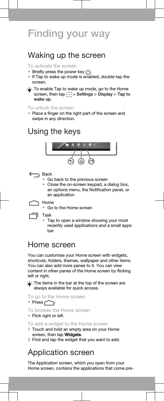 Finding your wayWaking up the screenTo activate the screen•Briefly press the power key  .•If Tap to wake up mode is enabled, double-tap thescreen.To enable Tap to wake up mode, go to the Homescreen, then tap   &gt; Settings &gt; Display &gt; Tap towake up.To unlock the screen•Place a finger on the right part of the screen andswipe in any direction.Using the keysBack•Go back to the previous screen•Close the on-screen keypad, a dialog box,an options menu, the Notification panel, oran applicationHome•Go to the Home screenTask•Tap to open a window showing your mostrecently used applications and a small appsbarHome screenYou can customise your Home screen with widgets,shortcuts, folders, themes, wallpaper and other items.You can also add more panes to it. You can viewcontent in other panes of the Home screen by flickingleft or right.The items in the bar at the top of the screen arealways available for quick access.To go to the Home screen•Press  .To browse the Home screen•Flick right or left.To add a widget to the Home screen1Touch and hold an empty area on your Homescreen, then tap Widgets.2Find and tap the widget that you want to add.Application screenThe Application screen, which you open from yourHome screen, contains the applications that come pre-