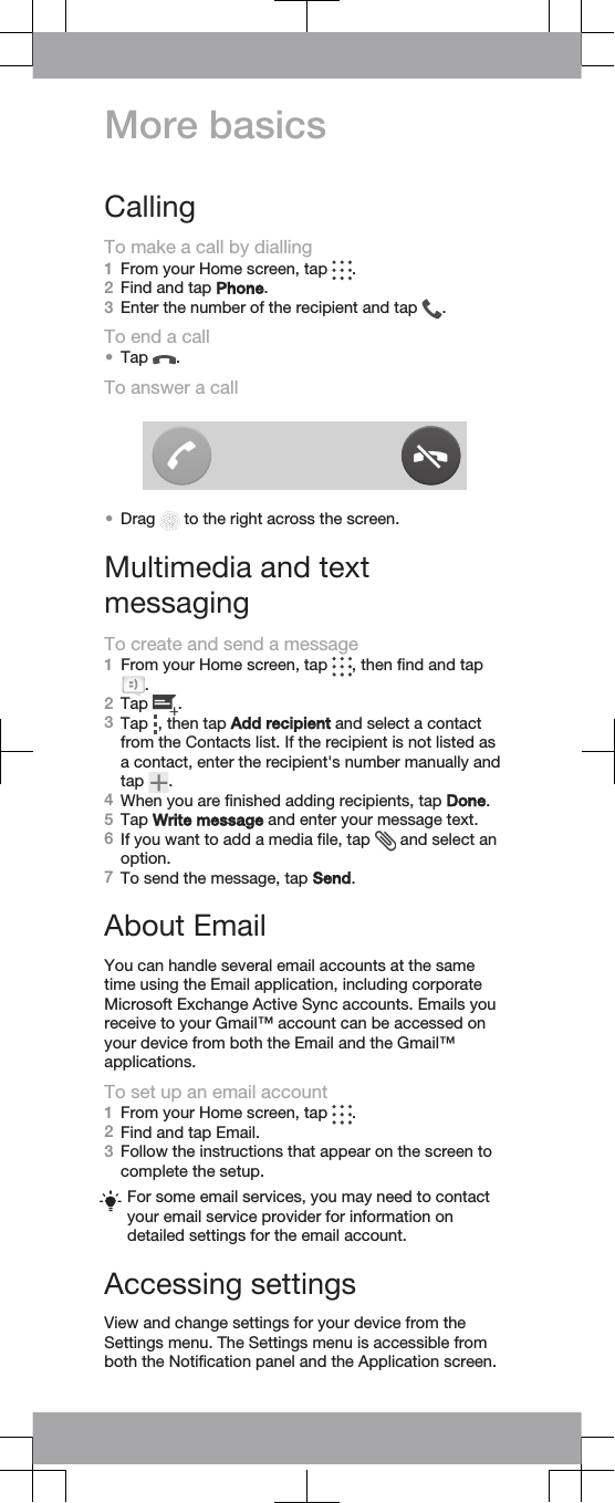 More basicsCallingTo make a call by dialling1From your Home screen, tap  .2Find and tap Phone.3Enter the number of the recipient and tap  .To end a call•Tap  .To answer a call•Drag   to the right across the screen.Multimedia and textmessagingTo create and send a message1From your Home screen, tap  , then find and tap.2Tap  .3Tap  , then tap Add recipient and select a contactfrom the Contacts list. If the recipient is not listed asa contact, enter the recipient&apos;s number manually andtap  .4When you are finished adding recipients, tap Done.5Tap Write message and enter your message text.6If you want to add a media file, tap   and select anoption.7To send the message, tap Send.About EmailYou can handle several email accounts at the sametime using the Email application, including corporateMicrosoft Exchange Active Sync accounts. Emails youreceive to your Gmail™ account can be accessed onyour device from both the Email and the Gmail™applications.To set up an email account1From your Home screen, tap  .2Find and tap Email.3Follow the instructions that appear on the screen tocomplete the setup.For some email services, you may need to contactyour email service provider for information ondetailed settings for the email account.Accessing settingsView and change settings for your device from theSettings menu. The Settings menu is accessible fromboth the Notification panel and the Application screen.