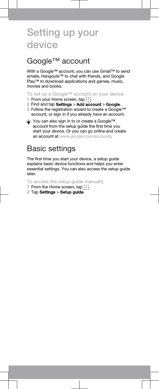 Setting up yourdeviceGoogle™ accountWith a Google™ account, you can use Gmail™ to sendemails, Hangouts™ to chat with friends, and GooglePlay™ to download applications and games, music,movies and books.To set up a Google™ account on your device1From your Home screen, tap  .2Find and tap Settings &gt; Add account &gt; Google.3Follow the registration wizard to create a Google™account, or sign in if you already have an account.You can also sign in to or create a Google™account from the setup guide the first time youstart your device. Or you can go online and createan account at www.google.com/accounts.Basic settingsThe first time you start your device, a setup guideexplains basic device functions and helps you enteressential settings. You can also access the setup guidelater.To access the setup guide manually1From the Home screen, tap  .2Tap Settings &gt; Setup guide.