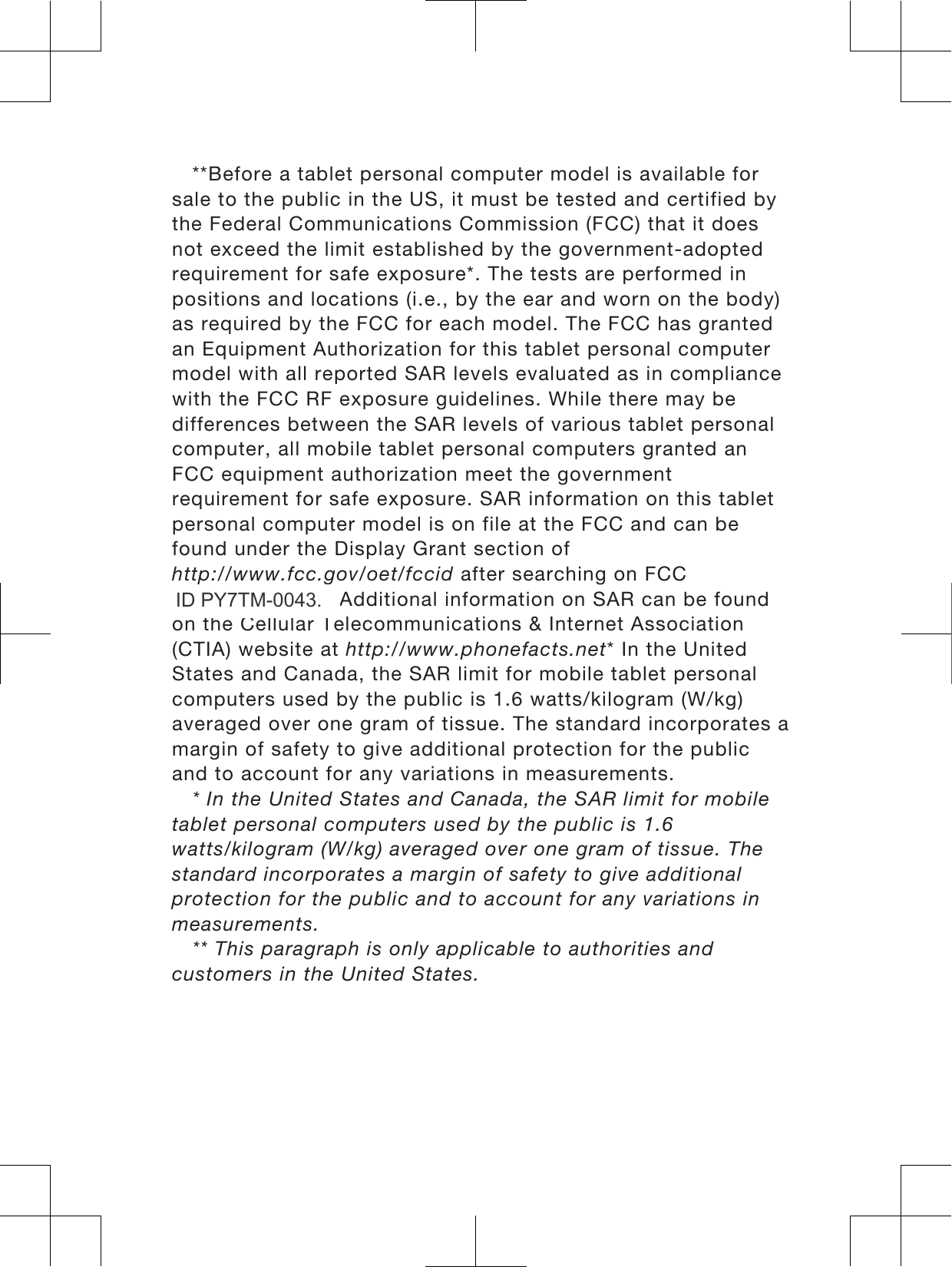 **Before a tablet personal computer model is available forsale to the public in the US, it must be tested and certified bythe Federal Communications Commission (FCC) that it doesnot exceed the limit established by the government-adoptedrequirement for safe exposure*. The tests are performed inpositions and locations (i.e., by the ear and worn on the body)as required by the FCC for each model. The FCC has grantedan Equipment Authorization for this tablet personal computermodel with all reported SAR levels evaluated as in compliancewith the FCC RF exposure guidelines. While there may bedifferences between the SAR levels of various tablet personalcomputer, all mobile tablet personal computers granted anFCC equipment authorization meet the governmentrequirement for safe exposure. SAR information on this tabletpersonal computer model is on file at the FCC and can befound under the Display Grant section ofhttp://www.fcc.gov/oet/fccid after searching on FCCID PY7TM-0030. Additional information on SAR can be foundon the Cellular Telecommunications &amp; Internet Association(CTIA) website at http://www.phonefacts.net* In the UnitedStates and Canada, the SAR limit for mobile tablet personalcomputers used by the public is 1.6 watts/kilogram (W/kg)averaged over one gram of tissue. The standard incorporates amargin of safety to give additional protection for the publicand to account for any variations in measurements.* In the United States and Canada, the SAR limit for mobiletablet personal computers used by the public is 1.6watts/kilogram (W/kg) averaged over one gram of tissue. Thestandard incorporates a margin of safety to give additionalprotection for the public and to account for any variations inmeasurements.** This paragraph is only applicable to authorities andcustomers in the United States.3ID PY7TM-0043.