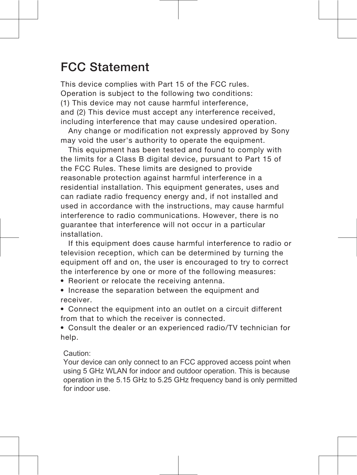 FCC StatementThis device complies with Part 15 of the FCC rules.Operation is subject to the following two conditions:(1) This device may not cause harmful interference,and (2) This device must accept any interference received,including interference that may cause undesired operation.Any change or modification not expressly approved by Sonymay void the user&apos;s authority to operate the equipment.This equipment has been tested and found to comply withthe limits for a Class B digital device, pursuant to Part 15 ofthe FCC Rules. These limits are designed to providereasonable protection against harmful interference in aresidential installation. This equipment generates, uses andcan radiate radio frequency energy and, if not installed andused in accordance with the instructions, may cause harmfulinterference to radio communications. However, there is noguarantee that interference will not occur in a particularinstallation.If this equipment does cause harmful interference to radio ortelevision reception, which can be determined by turning theequipment off and on, the user is encouraged to try to correctthe interference by one or more of the following measures:•Reorient or relocate the receiving antenna.•Increase the separation between the equipment andreceiver.•Connect the equipment into an outlet on a circuit differentfrom that to which the receiver is connected.•Consult the dealer or an experienced radio/TV technician forhelp.18Caution:  Your device can only connect to an FCC approved access point when using 5 GHz WLAN for indoor and outdoor operation. This is because operation in the 5.15 GHz to 5.25 GHz frequency band is only permitted for indoor use.