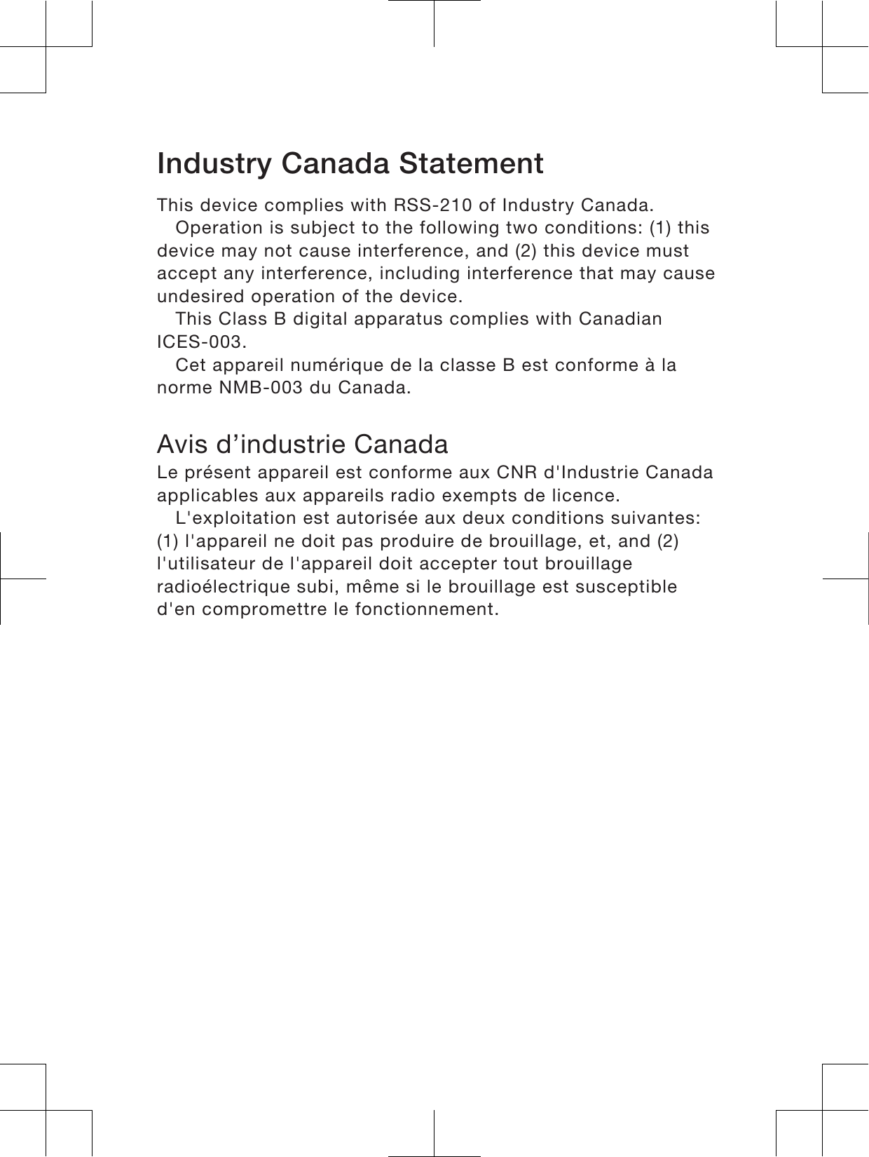 Industry Canada StatementThis device complies with RSS-210 of Industry Canada.Operation is subject to the following two conditions: (1) thisdevice may not cause interference, and (2) this device mustaccept any interference, including interference that may causeundesired operation of the device.This Class B digital apparatus complies with CanadianICES-003.Cet appareil numérique de la classe B est conforme à lanorme NMB-003 du Canada.Avis d’industrie CanadaLe présent appareil est conforme aux CNR d&apos;Industrie Canadaapplicables aux appareils radio exempts de licence.L&apos;exploitation est autorisée aux deux conditions suivantes:(1) l&apos;appareil ne doit pas produire de brouillage, et, and (2)l&apos;utilisateur de l&apos;appareil doit accepter tout brouillageradioélectrique subi, même si le brouillage est susceptibled&apos;en compromettre le fonctionnement.19