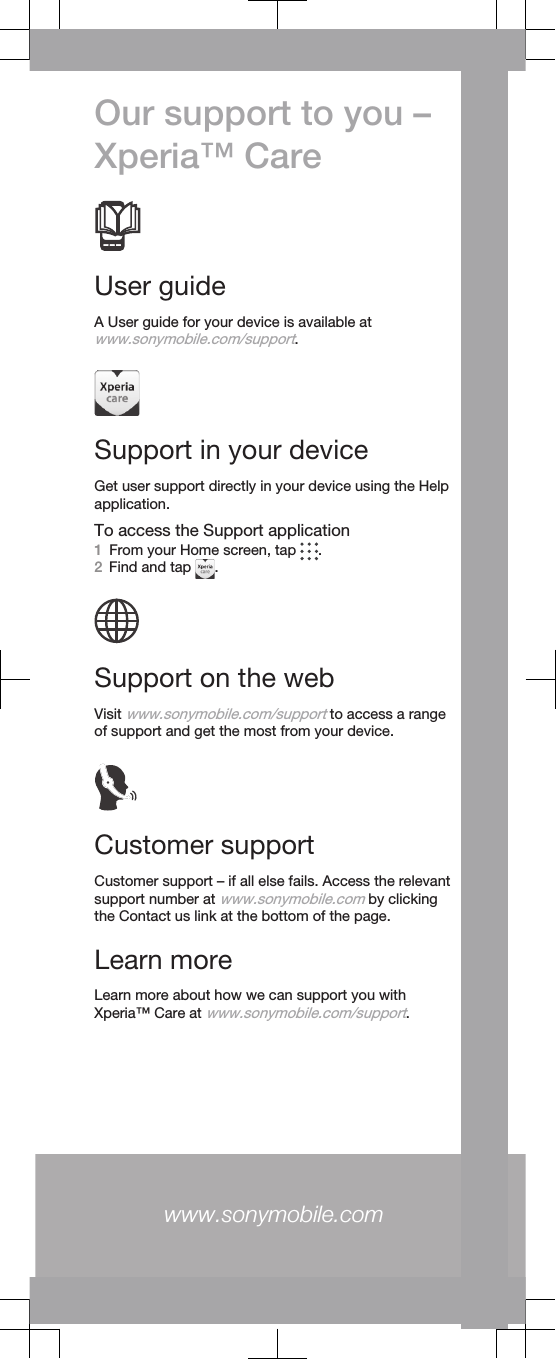 Our support to you –Xperia™ CareUser guideA User guide for your device is available atwww.sonymobile.com/support.Support in your deviceGet user support directly in your device using the Helpapplication.To access the Support application1From your Home screen, tap  .2Find and tap  .Support on the webVisit www.sonymobile.com/support to access a rangeof support and get the most from your device.Customer supportCustomer support – if all else fails. Access the relevantsupport number at www.sonymobile.com by clickingthe Contact us link at the bottom of the page.Learn moreLearn more about how we can support you withXperia™ Care at www.sonymobile.com/support.www.sonymobile.com 