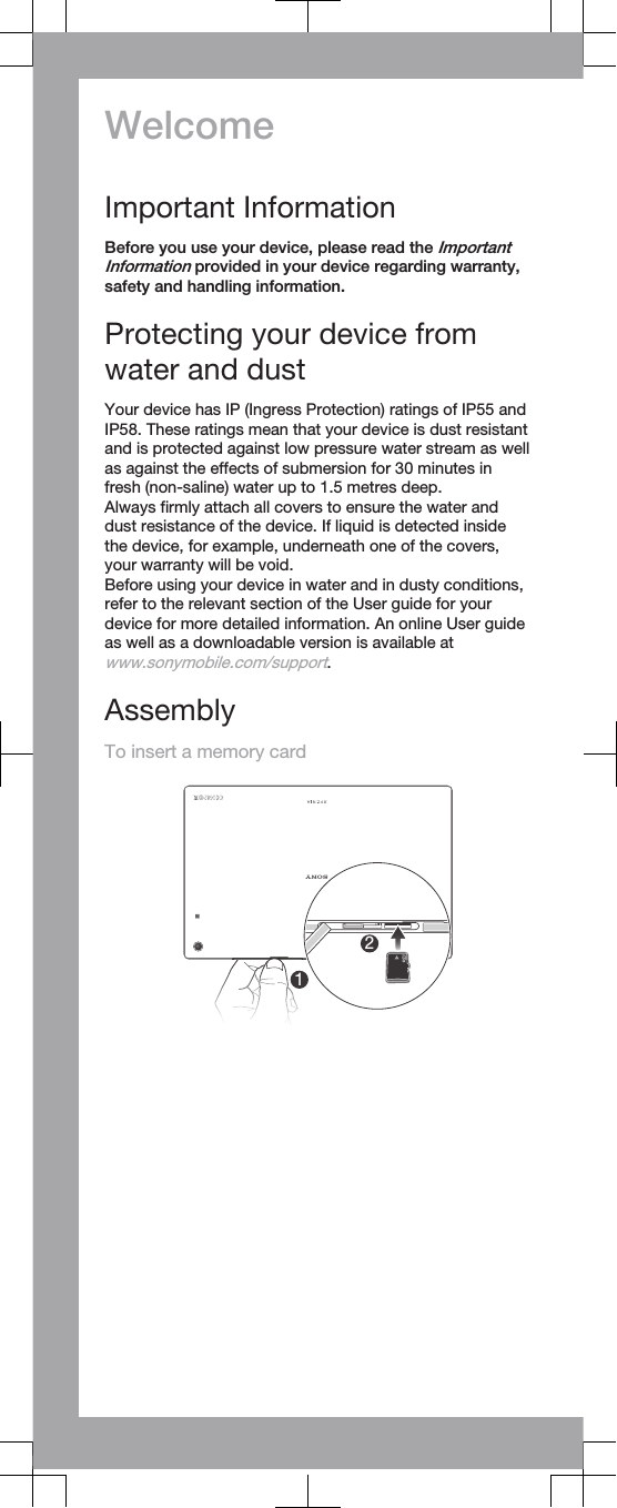 WelcomeImportant InformationBefore you use your device, please read the ImportantInformation provided in your device regarding warranty,safety and handling information.Protecting your device fromwater and dustYour device has IP (Ingress Protection) ratings of IP55 andIP58. These ratings mean that your device is dust resistantand is protected against low pressure water stream as wellas against the effects of submersion for 30 minutes infresh (non-saline) water up to 1.5 metres deep.Always firmly attach all covers to ensure the water anddust resistance of the device. If liquid is detected insidethe device, for example, underneath one of the covers,your warranty will be void.Before using your device in water and in dusty conditions,refer to the relevant section of the User guide for yourdevice for more detailed information. An online User guideas well as a downloadable version is available atwww.sonymobile.com/support.AssemblyTo insert a memory card12