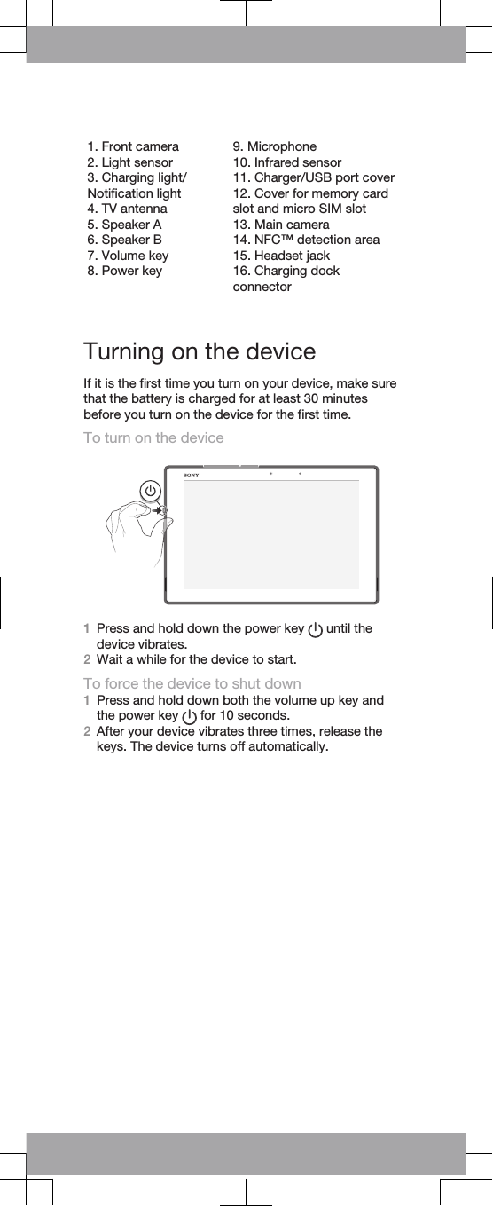 1. Front camera2. Light sensor3. Charging light/Notification light4. TV antenna5. Speaker A6. Speaker B7. Volume key8. Power key9. Microphone10. Infrared sensor11. Charger/USB port cover12. Cover for memory cardslot and micro SIM slot13. Main camera14. NFC™ detection area15. Headset jack16. Charging dockconnector   Turning on the deviceIf it is the first time you turn on your device, make surethat the battery is charged for at least 30 minutesbefore you turn on the device for the first time.To turn on the device1Press and hold down the power key   until thedevice vibrates.2Wait a while for the device to start.To force the device to shut down1Press and hold down both the volume up key andthe power key   for 10 seconds.2After your device vibrates three times, release thekeys. The device turns off automatically.