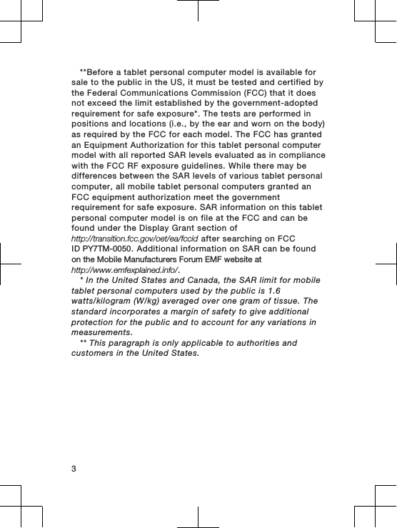 **Before a tablet personal computer model is available forsale to the public in the US, it must be tested and certified bythe Federal Communications Commission (FCC) that it doesnot exceed the limit established by the government-adoptedrequirement for safe exposure*. The tests are performed inpositions and locations (i.e., by the ear and worn on the body)as required by the FCC for each model. The FCC has grantedan Equipment Authorization for this tablet personal computermodel with all reported SAR levels evaluated as in compliancewith the FCC RF exposure guidelines. While there may bedifferences between the SAR levels of various tablet personalcomputer, all mobile tablet personal computers granted anFCC equipment authorization meet the governmentrequirement for safe exposure. SAR information on this tabletpersonal computer model is on file at the FCC and can befound under the Display Grant section ofhttp://transition.fcc.gov/oet/ea/fccid after searching on FCCID PY7TM-0050. Additional information on SAR can be foundon the Mobile Manufacturers Forum EMF website at http://www.emfexplained.info/.* In the United States and Canada, the SAR limit for mobiletablet personal computers used by the public is 1.6watts/kilogram (W/kg) averaged over one gram of tissue. Thestandard incorporates a margin of safety to give additionalprotection for the public and to account for any variations inmeasurements.** This paragraph is only applicable to authorities andcustomers in the United States. 3