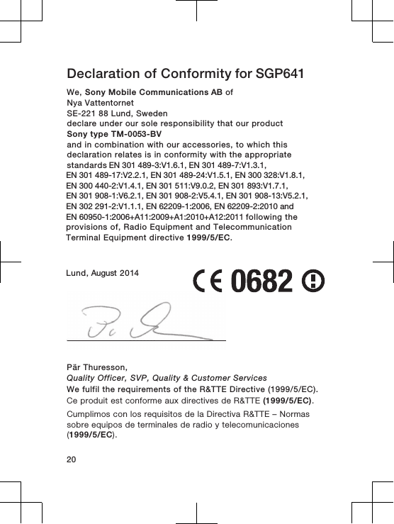 Declaration of Conformity for SGP641 We, Sony Mobile Communications AB ofNya Vattentornet SE-221 88 Lund, Swedendeclare under our sole responsibility that our productSony type TM-0053-BVand in combination with our accessories, to which thisdeclaration relates is in conformity with the appropriatestandards EN 301 489-3:V1.6.1, EN 301 489-7:V1.3.1,EN 301 489-17:V2.2.1, EN 301 489-24:V1.5.1, EN 300 328:V1.8.1, EN 300 440-2:V1.4.1, EN 301 511:V9.0.2, EN 301 893:V1.7.1, EN 301 908-1:V6.2.1, EN 301 908-2:V5.4.1, EN 301 908-13:V5.2.1, EN 302 291-2:V1.1.1, EN 62209-1:2006, EN 62209-2:2010 and EN 60950-1:2006+A11:2009+A1:2010+A12:2011 following theprovisions of, Radio Equipment and TelecommunicationTerminal Equipment directive 1999/5/EC.Lund, August 2014Pär Thuresson,Quality Officer, SVP, Quality &amp; Customer ServicesWe fulfil the requirements of the R&amp;TTE Directive (1999/5/EC).Ce produit est conforme aux directives de R&amp;TTE (1999/5/EC).Cumplimos con los requisitos de la Directiva R&amp;TTE – Normassobre equipos de terminales de radio y telecomunicaciones(1999/5/EC).20