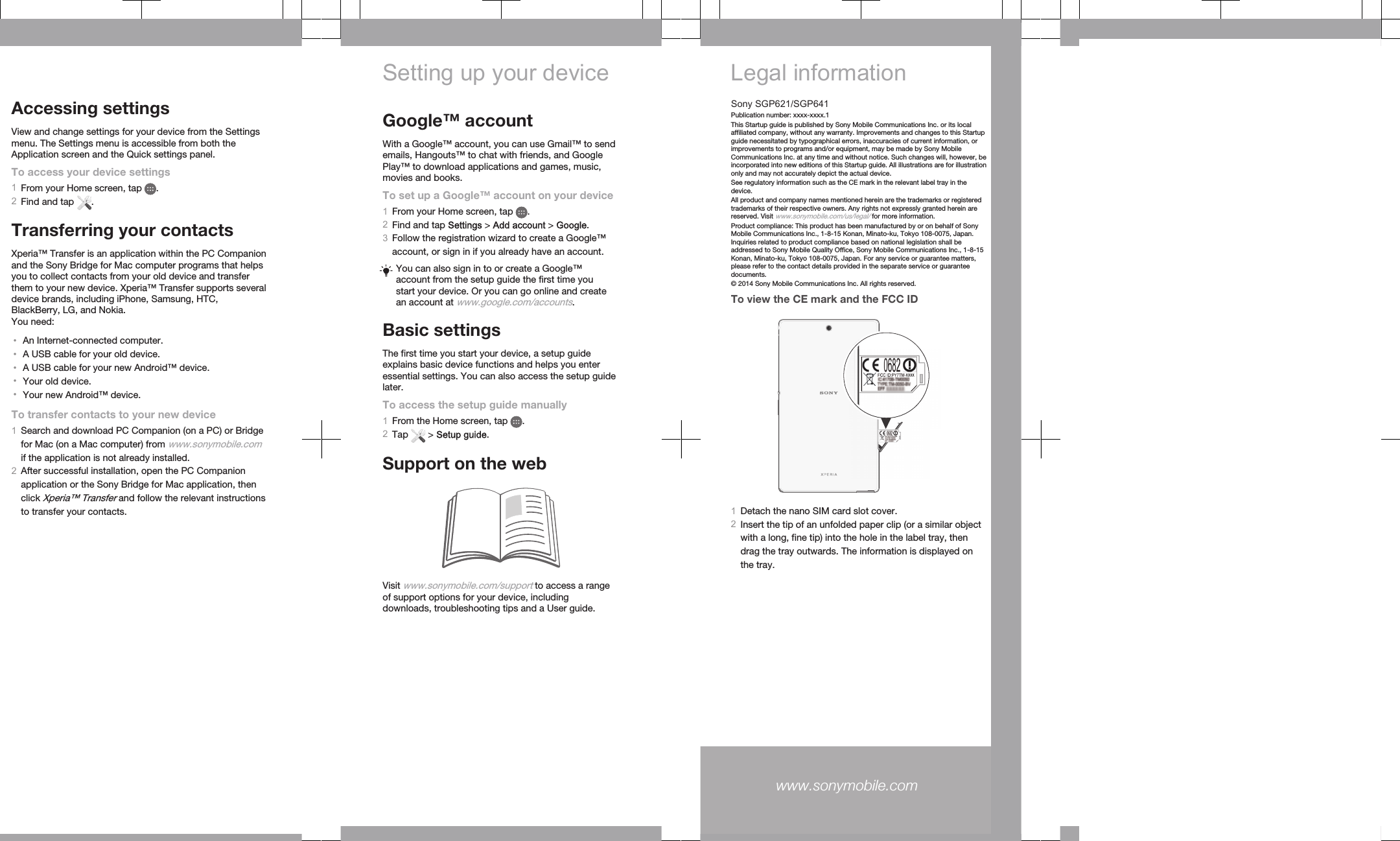 Accessing settingsView and change settings for your device from the Settingsmenu. The Settings menu is accessible from both theApplication screen and the Quick settings panel.To access your device settings1From your Home screen, tap  .2Find and tap  .Transferring your contactsXperia™ Transfer is an application within the PC Companionand the Sony Bridge for Mac computer programs that helpsyou to collect contacts from your old device and transferthem to your new device. Xperia™ Transfer supports severaldevice brands, including iPhone, Samsung, HTC,BlackBerry, LG, and Nokia.You need:•An Internet-connected computer.•A USB cable for your old device.•A USB cable for your new Android™ device.•Your old device.•Your new Android™ device.To transfer contacts to your new device1Search and download PC Companion (on a PC) or Bridgefor Mac (on a Mac computer) from www.sonymobile.comif the application is not already installed.2After successful installation, open the PC Companionapplication or the Sony Bridge for Mac application, thenclick Xperia™ Transfer and follow the relevant instructionsto transfer your contacts.Setting up your deviceGoogle™ accountWith a Google™ account, you can use Gmail™ to sendemails, Hangouts™ to chat with friends, and GooglePlay™ to download applications and games, music,movies and books.To set up a Google™ account on your device1From your Home screen, tap  .2Find and tap Settings &gt; Add account &gt; Google.3Follow the registration wizard to create a Google™account, or sign in if you already have an account.You can also sign in to or create a Google™account from the setup guide the first time youstart your device. Or you can go online and createan account at www.google.com/accounts.Basic settingsThe first time you start your device, a setup guideexplains basic device functions and helps you enteressential settings. You can also access the setup guidelater.To access the setup guide manually1From the Home screen, tap  .2Tap   &gt; Setup guide.Support on the webVisit www.sonymobile.com/support to access a rangeof support options for your device, includingdownloads, troubleshooting tips and a User guide.Legal informationSony SGP621/SGP641Publication number: xxxx-xxxx.1This Startup guide is published by Sony Mobile Communications Inc. or its localaffiliated company, without any warranty. Improvements and changes to this Startupguide necessitated by typographical errors, inaccuracies of current information, orimprovements to programs and/or equipment, may be made by Sony MobileCommunications Inc. at any time and without notice. Such changes will, however, beincorporated into new editions of this Startup guide. All illustrations are for illustrationonly and may not accurately depict the actual device.See regulatory information such as the CE mark in the relevant label tray in thedevice.All product and company names mentioned herein are the trademarks or registeredtrademarks of their respective owners. Any rights not expressly granted herein arereserved. Visit www.sonymobile.com/us/legal/ for more information.Product compliance: This product has been manufactured by or on behalf of SonyMobile Communications Inc., 1-8-15 Konan, Minato-ku, Tokyo 108-0075, Japan.Inquiries related to product compliance based on national legislation shall beaddressed to Sony Mobile Quality Office, Sony Mobile Communications Inc., 1-8-15Konan, Minato-ku, Tokyo 108-0075, Japan. For any service or guarantee matters,please refer to the contact details provided in the separate service or guaranteedocuments.© 2014 Sony Mobile Communications Inc. All rights reserved.To view the CE mark and the FCC ID1Detach the nano SIM card slot cover.2Insert the tip of an unfolded paper clip (or a similar objectwith a long, fine tip) into the hole in the label tray, thendrag the tray outwards. The information is displayed onthe tray.www.sonymobile.com 