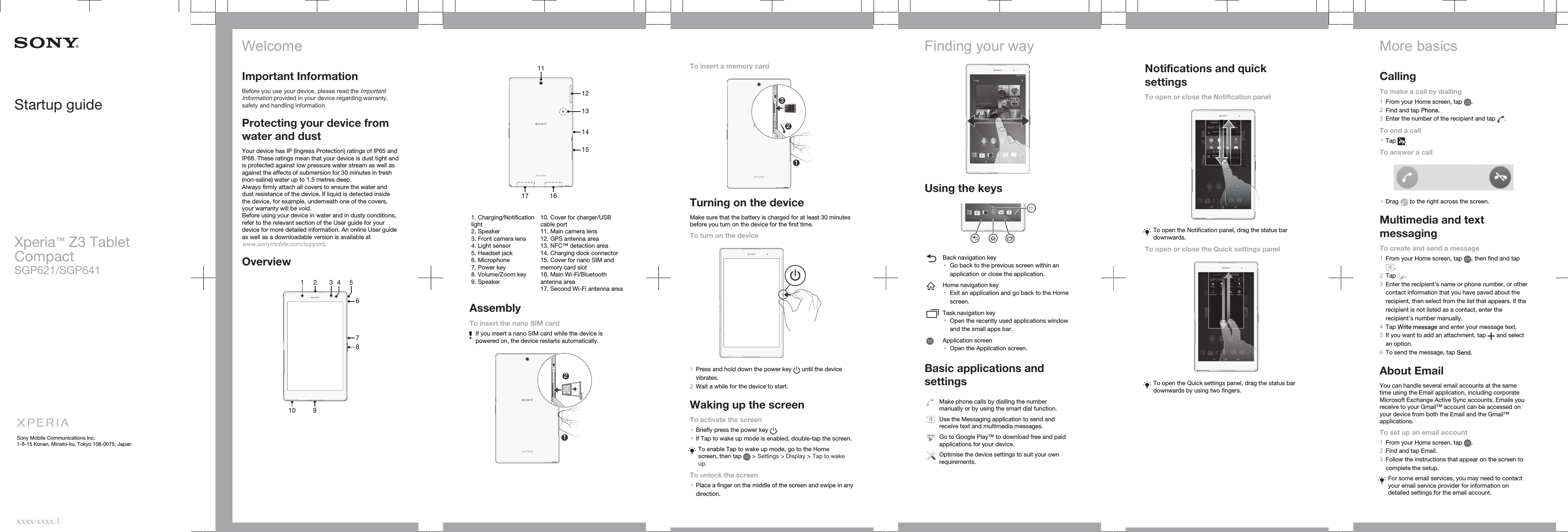 Startup guideXperia™ Z3 TabletCompactSGP621/SGP641Sony Mobile Communications Inc.1-8-15 Konan, Minato-ku, Tokyo 108-0075, Japanxxxx-xxxx.1WelcomeImportant InformationBefore you use your device, please read the ImportantInformation provided in your device regarding warranty,safety and handling information.Protecting your device fromwater and dustYour device has IP (Ingress Protection) ratings of IP65 andIP68. These ratings mean that your device is dust tight andis protected against low pressure water stream as well asagainst the effects of submersion for 30 minutes in fresh(non-saline) water up to 1.5 metres deep.Always firmly attach all covers to ensure the water anddust resistance of the device. If liquid is detected insidethe device, for example, underneath one of the covers,your warranty will be void.Before using your device in water and in dusty conditions,refer to the relevant section of the User guide for yourdevice for more detailed information. An online User guideas well as a downloadable version is available atwww.sonymobile.com/support.Overview291031 4 5678   11131214151617   1. Charging/Notificationlight2. Speaker3. Front camera lens4. Light sensor5. Headset jack6. Microphone7. Power key8. Volume/Zoom key9. Speaker10. Cover for charger/USBcable port11. Main camera lens12. GPS antenna area13. NFC™ detection area14. Charging dock connector15. Cover for nano SIM andmemory card slot16. Main Wi-Fi/Bluetoothantenna area17. Second Wi-Fi antenna areaAssemblyTo insert the nano SIM cardIf you insert a nano SIM card while the device ispowered on, the device restarts automatically.12To insert a memory card132Turning on the deviceMake sure that the battery is charged for at least 30 minutesbefore you turn on the device for the first time.To turn on the device1Press and hold down the power key   until the devicevibrates.2Wait a while for the device to start.Waking up the screenTo activate the screen•Briefly press the power key  .•If Tap to wake up mode is enabled, double-tap the screen.To enable Tap to wake up mode, go to the Homescreen, then tap   &gt; Settings &gt; Display &gt; Tap to wakeup.To unlock the screen•Place a finger on the middle of the screen and swipe in anydirection.Finding your wayUsing the keysBack navigation key•Go back to the previous screen within anapplication or close the application.Home navigation key•Exit an application and go back to the Homescreen.Task navigation key•Open the recently used applications windowand the small apps bar.Application screen•Open the Application screen.Basic applications andsettingsMake phone calls by dialling the numbermanually or by using the smart dial function.Use the Messaging application to send andreceive text and multimedia messages.Go to Google Play™ to download free and paidapplications for your device.Optimise the device settings to suit your ownrequirements.Notifications and quicksettingsTo open or close the Notification panelTo open the Notification panel, drag the status bardownwards.To open or close the Quick settings panelTo open the Quick settings panel, drag the status bardownwards by using two fingers.More basicsCallingTo make a call by dialling1From your Home screen, tap  .2Find and tap Phone.3Enter the number of the recipient and tap  .To end a call•Tap  .To answer a call•Drag   to the right across the screen.Multimedia and textmessagingTo create and send a message1From your Home screen, tap  , then find and tap.2Tap  .3Enter the recipient’s name or phone number, or othercontact information that you have saved about therecipient, then select from the list that appears. If therecipient is not listed as a contact, enter therecipient&apos;s number manually.4Tap Write message and enter your message text.5If you want to add an attachment, tap   and selectan option.6To send the message, tap Send.About EmailYou can handle several email accounts at the sametime using the Email application, including corporateMicrosoft Exchange Active Sync accounts. Emails youreceive to your Gmail™ account can be accessed onyour device from both the Email and the Gmail™applications.To set up an email account1From your Home screen, tap  .2Find and tap Email.3Follow the instructions that appear on the screen tocomplete the setup.For some email services, you may need to contactyour email service provider for information ondetailed settings for the email account.