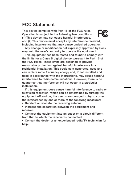 FCC StatementThis device complies with Part 15 of the FCC rules.Operation is subject to the following two conditions:(1) This device may not cause harmful interference,and (2) This device must accept any interference received,including interference that may cause undesired operation.Any change or modification not expressly approved by Sonymay void the user&apos;s authority to operate the equipment.This equipment has been tested and found to comply withthe limits for a Class B digital device, pursuant to Part 15 ofthe FCC Rules. These limits are designed to providereasonable protection against harmful interference in aresidential installation. This equipment generates, uses andcan radiate radio frequency energy and, if not installed andused in accordance with the instructions, may cause harmfulinterference to radio communications. However, there is noguarantee that interference will not occur in a particularinstallation.If this equipment does cause harmful interference to radio ortelevision reception, which can be determined by turning theequipment off and on, the user is encouraged to try to correctthe interference by one or more of the following measures:•Reorient or relocate the receiving antenna.•Increase the separation between the equipment andreceiver.•Connect the equipment into an outlet on a circuit differentfrom that to which the receiver is connected.•Consult the dealer or an experienced radio/TV technician forhelp. 18