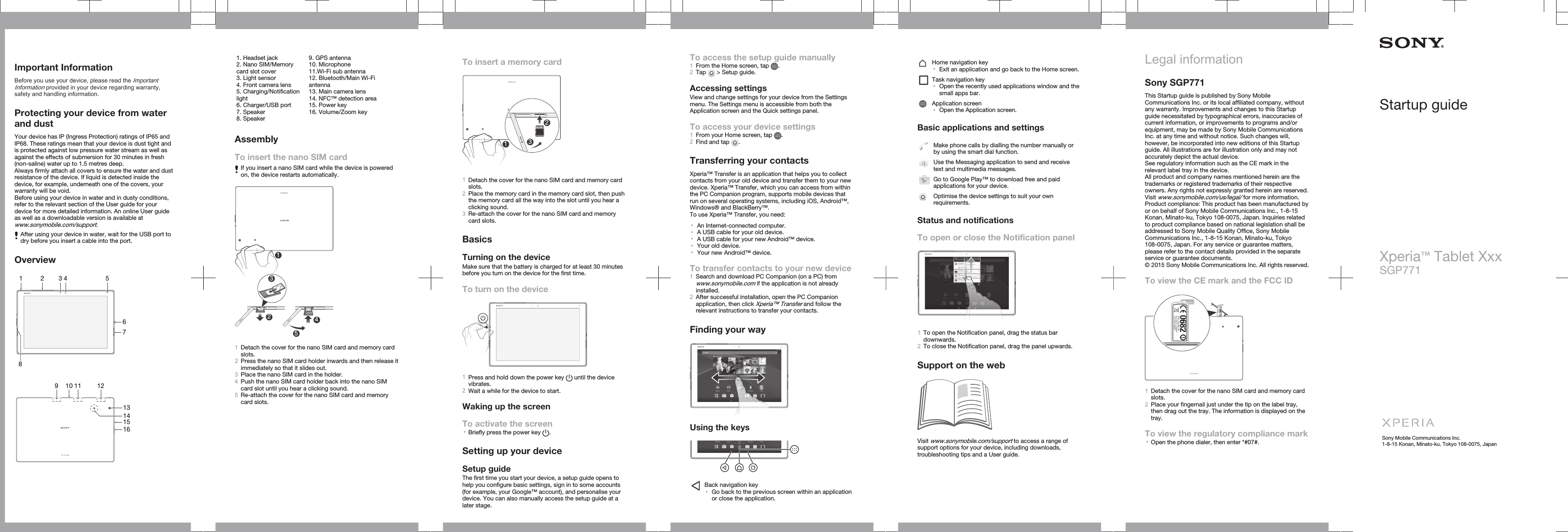 Important InformationBefore you use your device, please read the ImportantInformation provided in your device regarding warranty,safety and handling information.Protecting your device from waterand dustYour device has IP (Ingress Protection) ratings of IP65 andIP68. These ratings mean that your device is dust tight andis protected against low pressure water stream as well asagainst the effects of submersion for 30 minutes in fresh(non-saline) water up to 1.5 metres deep.Always firmly attach all covers to ensure the water and dustresistance of the device. If liquid is detected inside thedevice, for example, underneath one of the covers, yourwarranty will be void.Before using your device in water and in dusty conditions,refer to the relevant section of the User guide for yourdevice for more detailed information. An online User guideas well as a downloadable version is available atwww.sonymobile.com/support.After using your device in water, wait for the USB port todry before you insert a cable into the port.Overview1 2 546783   1513161491110 12   1. Headset jack2. Nano SIM/Memorycard slot cover3. Light sensor4. Front camera lens5. Charging/Notificationlight6. Charger/USB port7. Speaker8. Speaker9. GPS antenna10. Microphone11.Wi-Fi sub antenna12. Bluetooth/Main Wi-Fiantenna13. Main camera lens14. NFC™ detection area15. Power key16. Volume/Zoom keyAssemblyTo insert the nano SIM cardIf you insert a nano SIM card while the device is poweredon, the device restarts automatically.51OFF OFF2341Detach the cover for the nano SIM card and memory cardslots.2Press the nano SIM card holder inwards and then release itimmediately so that it slides out.3Place the nano SIM card in the holder.4Push the nano SIM card holder back into the nano SIMcard slot until you hear a clicking sound.5Re-attach the cover for the nano SIM card and memorycard slots.To insert a memory card123micro SDOFF1Detach the cover for the nano SIM card and memory cardslots.2Place the memory card in the memory card slot, then pushthe memory card all the way into the slot until you hear aclicking sound.3Re-attach the cover for the nano SIM card and memorycard slots.BasicsTurning on the deviceMake sure that the battery is charged for at least 30 minutesbefore you turn on the device for the first time.To turn on the device1Press and hold down the power key   until the devicevibrates.2Wait a while for the device to start.Waking up the screenTo activate the screen•Briefly press the power key  .Setting up your deviceSetup guideThe first time you start your device, a setup guide opens tohelp you configure basic settings, sign in to some accounts(for example, your Google™ account), and personalise yourdevice. You can also manually access the setup guide at alater stage.To access the setup guide manually1From the Home screen, tap  .2Tap   &gt; Setup guide.Accessing settingsView and change settings for your device from the Settingsmenu. The Settings menu is accessible from both theApplication screen and the Quick settings panel.To access your device settings1From your Home screen, tap  .2Find and tap  .Transferring your contactsXperia™ Transfer is an application that helps you to collectcontacts from your old device and transfer them to your newdevice. Xperia™ Transfer, which you can access from withinthe PC Companion program, supports mobile devices thatrun on several operating systems, including iOS, Android™,Windows® and BlackBerry™.To use Xperia™ Transfer, you need:•An Internet-connected computer.•A USB cable for your old device.•A USB cable for your new Android™ device.•Your old device.•Your new Android™ device.To transfer contacts to your new device1Search and download PC Companion (on a PC) fromwww.sonymobile.com if the application is not alreadyinstalled.2After successful installation, open the PC Companionapplication, then click Xperia™ Transfer and follow therelevant instructions to transfer your contacts.Finding your wayUsing the keysBack navigation key•Go back to the previous screen within an applicationor close the application.Home navigation key•Exit an application and go back to the Home screen.Task navigation key•Open the recently used applications window and thesmall apps bar.Application screen•Open the Application screen.Basic applications and settingsMake phone calls by dialling the number manually orby using the smart dial function.Use the Messaging application to send and receivetext and multimedia messages.Go to Google Play™ to download free and paidapplications for your device.Optimise the device settings to suit your ownrequirements.Status and notificationsTo open or close the Notification panel1To open the Notification panel, drag the status bardownwards.2To close the Notification panel, drag the panel upwards.Support on the webVisit www.sonymobile.com/support to access a range ofsupport options for your device, including downloads,troubleshooting tips and a User guide.Legal informationSony SGP771This Startup guide is published by Sony MobileCommunications Inc. or its local affiliated company, withoutany warranty. Improvements and changes to this Startupguide necessitated by typographical errors, inaccuracies ofcurrent information, or improvements to programs and/orequipment, may be made by Sony Mobile CommunicationsInc. at any time and without notice. Such changes will,however, be incorporated into new editions of this Startupguide. All illustrations are for illustration only and may notaccurately depict the actual device.See regulatory information such as the CE mark in therelevant label tray in the device.All product and company names mentioned herein are thetrademarks or registered trademarks of their respectiveowners. Any rights not expressly granted herein are reserved.Visit www.sonymobile.com/us/legal/ for more information.Product compliance: This product has been manufactured byor on behalf of Sony Mobile Communications Inc., 1-8-15Konan, Minato-ku, Tokyo 108-0075, Japan. Inquiries relatedto product compliance based on national legislation shall beaddressed to Sony Mobile Quality Office, Sony MobileCommunications Inc., 1-8-15 Konan, Minato-ku, Tokyo108-0075, Japan. For any service or guarantee matters,please refer to the contact details provided in the separateservice or guarantee documents.© 2015 Sony Mobile Communications Inc. All rights reserved.To view the CE mark and the FCC ID1Detach the cover for the nano SIM card and memory cardslots.2Place your fingernail just under the tip on the label tray,then drag out the tray. The information is displayed on thetray.To view the regulatory compliance mark•Open the phone dialer, then enter *#07#.Startup guideXperia™ Tablet XxxSGP771Sony Mobile Communications Inc.1-8-15 Konan, Minato-ku, Tokyo 108-0075, Japan