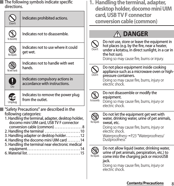 8Contents/Precautions■The following symbols indicate specific directions.■&quot;Safety Precautions&quot; are described in the following categories:1. Handling the terminal, adapter, desktop holder, docomo mini UIM card, USB TV F connector conversion cable (common) . . . . . . . . . . . . . . . . . 82. Handling the terminal  . . . . . . . . . . . . . . . . . . . . . . 103. Handling adapter or desktop holder. . . . . . . . . 124. Handling the docomo mini UIM card . . . . . . . . 145. Handling the terminal near electronic medical equipment. . . . . . . . . . . . . . . . . . . . . . . . . . . . . . . . . 146. Material list . . . . . . . . . . . . . . . . . . . . . . . . . . . . . . . . . 151. Handling the terminal, adapter, desktop holder, docomo mini UIM card, USB TV F connector conversion cable (common) DANGERDo not use, store or leave the equipment in hot places (e.g. by the fire, near a heater, under a kotatsu, in direct sunlight, in a car in the hot sun).Doing so may cause fire, burns or injury.Do not place equipment inside cooking appliance such as a microwave oven or high-pressure containers.Doing so may cause fire, burns, injury or electric shock.Do not disassemble or modify the equipment.Doing so may cause fire, burns, injury or electric shock.Do not let the equipment get wet with water, drinking water, urine of pet animals, sweat, etc.Doing so may cause fire, burns, injury or electric shock.Waterproofness→P.23 &quot;Waterproofness/Dustproofness&quot;Do not allow liquid (water, drinking water, urine of pet animals, perspiration, etc.) to come into the charging jack or microUSB jack.Doing so may cause fire, burns, injury or electric shock.Indicates prohibited actions.Indicates not to disassemble.Indicates not to use where it could get wet.Indicates not to handle with wet hands.Indicates compulsory actions in accordance with instructions.Indicates to remove the power plug from the outlet.Don’tNo disassemblyNo liquidsNo wet handsDoUnplugDon’tDon’tNo disassemblyNo liquidsNo liquids