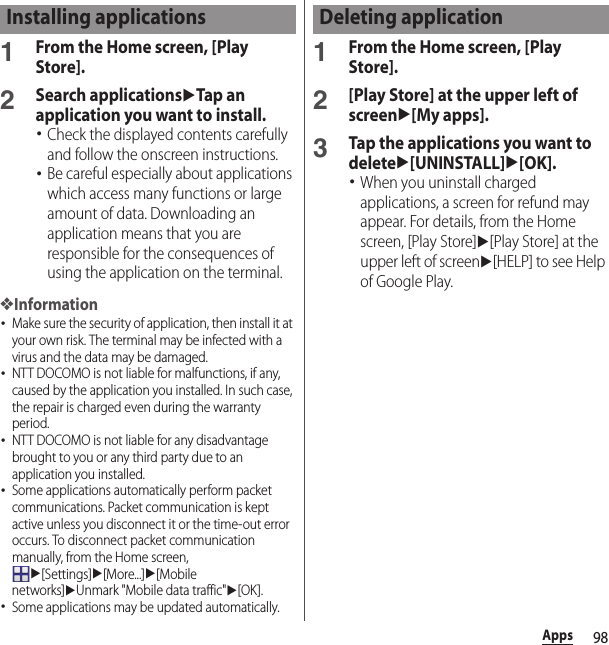 98Apps1From the Home screen, [Play Store].2Search applicationsuTap an application you want to install.･Check the displayed contents carefully and follow the onscreen instructions.･Be careful especially about applications which access many functions or large amount of data. Downloading an application means that you are responsible for the consequences of using the application on the terminal.❖Information･Make sure the security of application, then install it at your own risk. The terminal may be infected with a virus and the data may be damaged.･NTT DOCOMO is not liable for malfunctions, if any, caused by the application you installed. In such case, the repair is charged even during the warranty period.･NTT DOCOMO is not liable for any disadvantage brought to you or any third party due to an application you installed.･Some applications automatically perform packet communications. Packet communication is kept active unless you disconnect it or the time-out error occurs. To disconnect packet communication manually, from the Home screen, u[Settings]u[More...]u[Mobile networks]uUnmark &quot;Mobile data traffic&quot;u[OK].･Some applications may be updated automatically.1From the Home screen, [Play Store].2[Play Store] at the upper left of screenu[My apps].3Tap the applications you want to deleteu[UNINSTALL]u[OK].･When you uninstall charged applications, a screen for refund may appear. For details, from the Home screen, [Play Store]u[Play Store] at the upper left of screenu[HELP] to see Help of Google Play.Installing applications Deleting application