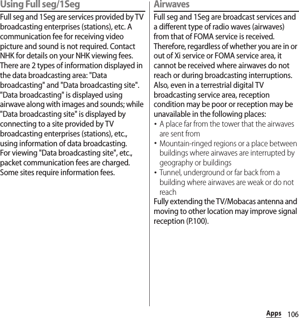 106AppsUsing Full seg/1SegFull seg and 1Seg are services provided by TV broadcasting enterprises (stations), etc. A communication fee for receiving video picture and sound is not required. Contact NHK for details on your NHK viewing fees.There are 2 types of information displayed in the data broadcasting area: &quot;Data broadcasting&quot; and &quot;Data broadcasting site&quot;. &quot;Data broadcasting&quot; is displayed using airwave along with images and sounds; while &quot;Data broadcasting site&quot; is displayed by connecting to a site provided by TV broadcasting enterprises (stations), etc., using information of data broadcasting.For viewing &quot;Data broadcasting site&quot;, etc., packet communication fees are charged.Some sites require information fees.AirwavesFull seg and 1Seg are broadcast services and a different type of radio waves (airwaves) from that of FOMA service is received. Therefore, regardless of whether you are in or out of Xi service or FOMA service area, it cannot be received where airwaves do not reach or during broadcasting interruptions.Also, even in a terrestrial digital TV broadcasting service area, reception condition may be poor or reception may be unavailable in the following places:･A place far from the tower that the airwaves are sent from･Mountain-ringed regions or a place between buildings where airwaves are interrupted by geography or buildings･Tunnel, underground or far back from a building where airwaves are weak or do not reachFully extending the TV/Mobacas antenna and moving to other location may improve signal reception (P.100).