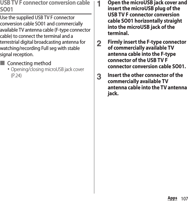 107AppsUSB TV F connector conversion cable SO01Use the supplied USB TV F connector conversion cable SO01 and commercially available TV antenna cable (F-type connector cable) to connect the terminal and a terrestrial digital broadcasting antenna for watching/recording Full seg with stable signal reception.■ Connecting method･Opening/closing microUSB jack cover (P.24)1Open the microUSB jack cover and insert the microUSB plug of the USB TV F connector conversion cable SO01 horizontally straight into the microUSB jack of the terminal.2Firmly insert the F-type connector of commercially available TV antenna cable into the F-type connector of the USB TV F connector conversion cable SO01.3Insert the other connector of the commercially available TV antenna cable into the TV antenna jack.