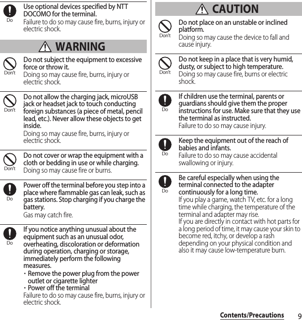 9Contents/PrecautionsUse optional devices specified by NTT DOCOMO for the terminal.Failure to do so may cause fire, burns, injury or electric shock. WARNINGDo not subject the equipment to excessive force or throw it.Doing so may cause fire, burns, injury or electric shock.Do not allow the charging jack, microUSB jack or headset jack to touch conducting foreign substances (a piece of metal, pencil lead, etc.). Never allow these objects to get inside.Doing so may cause fire, burns, injury or electric shock.Do not cover or wrap the equipment with a cloth or bedding in use or while charging.Doing so may cause fire or burns.Power off the terminal before you step into a place where flammable gas can leak, such as gas stations. Stop charging if you charge the battery.Gas may catch fire.If you notice anything unusual about the equipment such as an unusual odor, overheating, discoloration or deformation during operation, charging or storage, immediately perform the following measures.・Remove the power plug from the power outlet or cigarette lighter・Power off the terminalFailure to do so may cause fire, burns, injury or electric shock. CAUTIONDo not place on an unstable or inclined platform.Doing so may cause the device to fall and cause injury.Do not keep in a place that is very humid, dusty, or subject to high temperature.Doing so may cause fire, burns or electric shock.If children use the terminal, parents or guardians should give them the proper instructions for use. Make sure that they use the terminal as instructed.Failure to do so may cause injury.Keep the equipment out of the reach of babies and infants.Failure to do so may cause accidental swallowing or injury.Be careful especially when using the terminal connected to the adapter continuously for a long time.If you play a game, watch TV, etc. for a long time while charging, the temperature of the terminal and adapter may rise.If you are directly in contact with hot parts for a long period of time, it may cause your skin to become red, itchy, or develop a rash depending on your physical condition and also it may cause low-temperature burn.DoDon’tDon’tDon’tDoDoDon’tDon’tDoDoDo