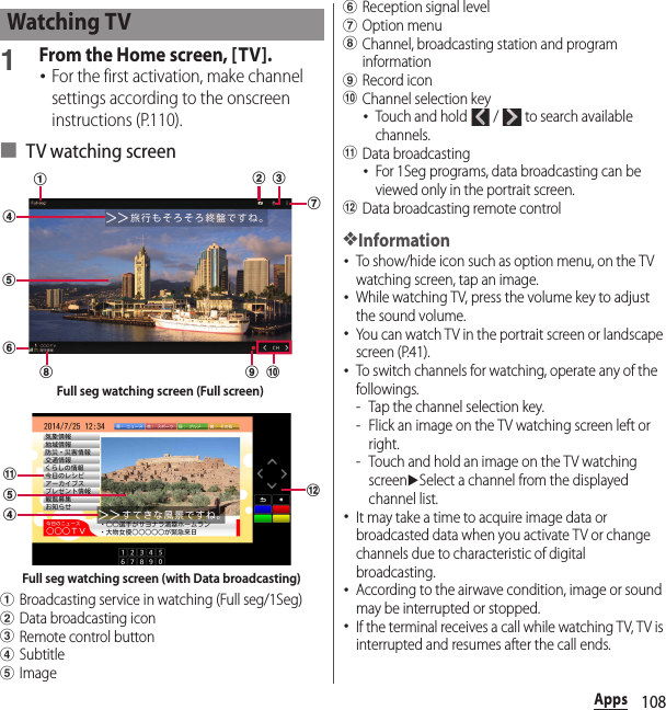 108Apps1From the Home screen, [TV].･For the first activation, make channel settings according to the onscreen instructions (P.110).■ TV watching screenaBroadcasting service in watching (Full seg/1Seg)bData broadcasting iconcRemote control buttondSubtitleeImagefReception signal levelgOption menuhChannel, broadcasting station and program informationiRecord iconjChannel selection key･Touch and hold   /   to search available channels.kData broadcasting･For 1Seg programs, data broadcasting can be viewed only in the portrait screen.lData broadcasting remote control❖Information･To show/hide icon such as option menu, on the TV watching screen, tap an image.･While watching TV, press the volume key to adjust the sound volume.･You can watch TV in the portrait screen or landscape screen (P.41).･To switch channels for watching, operate any of the followings.- Tap the channel selection key.- Flick an image on the TV watching screen left or right.- Touch and hold an image on the TV watching screenuSelect a channel from the displayed channel list.･It may take a time to acquire image data or broadcasted data when you activate TV or change channels due to characteristic of digital broadcasting.･According to the airwave condition, image or sound may be interrupted or stopped.･If the terminal receives a call while watching TV, TV is interrupted and resumes after the call ends.Watching TVijgheacfdbFull seg watching screen (Full screen)ldkeFull seg watching screen (with Data broadcasting)