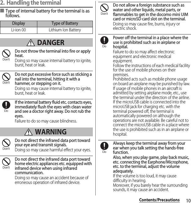 10Contents/Precautions2. Handling the terminal■Type of internal battery for the terminal is as follows. DANGERDo not throw the terminal into fire or apply heat.Doing so may cause internal battery to ignite, burst, heat or leak.Do not put excessive force such as sticking a nail into the terminal, hitting it with a hammer, or stepping on it.Doing so may cause internal battery to ignite, burst, heat or leak.If the internal battery fluid etc. contacts eyes, immediately flush the eyes with clean water and see a doctor right away. Do not rub the eyes.Failure to do so may cause blindness. WARNINGDo not direct the infrared data port toward your eye and transmit signals.Doing so may cause harmful effect your eyes.Do not direct the infrared data port toward home electric appliances etc. equipped with infrared device when using infrared communication.Doing so may cause an accident because of erroneous operation of infrared device.Do not allow a foreign substance such as water and other liquids, metal parts, or flammables to get in the docomo mini UIM card or microSD card slot on the terminal.Doing so may cause fire, burns, injury or electric shock.Power off the terminal in a place where the use is prohibited such as in airplane or hospital.Failure to do so may affect electronic equipment and electronic medical equipment.Follow the instructions of each medical facility for the use of mobile phones on their premises.Prohibited acts such as mobile phone usage on board an airplane may be punished by law. If usage of mobile phones in an aircraft is admitted by setting airplane mode, etc., use the terminal under the direction of the airline.If the microUSB cable is connected into the microUSB jack for charging etc. with the terminal powered off, the terminal is automatically powered on although the operations are not available. Be careful not to connect the microUSB cable in a place where the use is prohibited such as in an airplane or hospital.Always keep the terminal away from your ear when you talk setting the hands-free function.Also, when you play game, play back music, etc. connecting the Earphone/Microphone, etc. to the terminal, adjust the volume adequately.If the volume is too loud, it may cause difficulty in hearing.Moreover, if you barely hear the surrounding sounds, it may cause an accident.Display Type of BatteryLi-ion 00 Lithium Ion BatteryDon’tDon’tDoDon’tDon’tDon’tDoDo