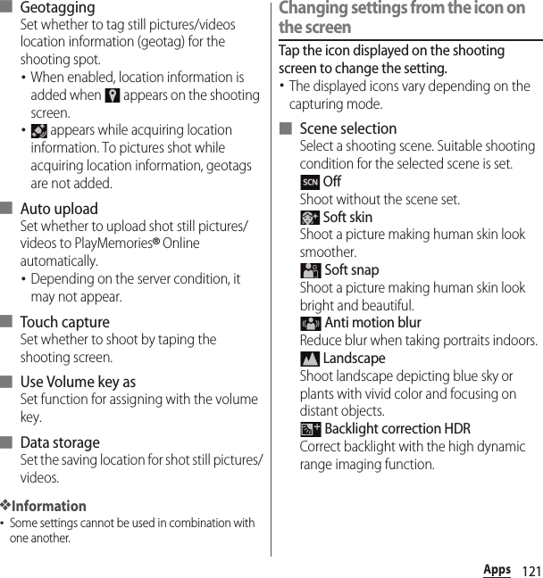 121Apps■ GeotaggingSet whether to tag still pictures/videos location information (geotag) for the shooting spot.･When enabled, location information is added when   appears on the shooting screen.･ appears while acquiring location information. To pictures shot while acquiring location information, geotags are not added.■ Auto uploadSet whether to upload shot still pictures/videos to PlayMemories® Online automatically.･Depending on the server condition, it may not appear.■ Touch captureSet whether to shoot by taping the shooting screen.■ Use Volume key asSet function for assigning with the volume key.■ Data storageSet the saving location for shot still pictures/videos.❖Information･Some settings cannot be used in combination with one another.Changing settings from the icon on the screenTap the icon displayed on the shooting screen to change the setting.･The displayed icons vary depending on the capturing mode.■ Scene selectionSelect a shooting scene. Suitable shooting condition for the selected scene is set. OffShoot without the scene set. Soft skinShoot a picture making human skin look smoother. Soft snapShoot a picture making human skin look bright and beautiful. Anti motion blurReduce blur when taking portraits indoors. LandscapeShoot landscape depicting blue sky or plants with vivid color and focusing on distant objects. Backlight correction HDRCorrect backlight with the high dynamic range imaging function.