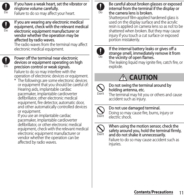 11Contents/PrecautionsIf you have a weak heart, set the vibrator or ringtone volume carefully.Failure to do so may affect your heart.If you are wearing any electronic medical equipment, check with the relevant medical electronic equipment manufacturer or vendor whether the operation may be affected by radio waves.The radio waves from the terminal may affect electronic medical equipment.Power off the terminal near electronic devices or equipment operating on high precision control or weak signals.Failure to do so may interfere with the operation of electronic devices or equipment.* The followings are some electronic devices or equipment that you should be careful of:Hearing aids, implantable cardiac pacemaker, implantable cardioverter defibrillator, other electronic medical equipment, fire detector, automatic door, and other automatically controlled devices or equipment.If you use an implantable cardiac pacemaker, implantable cardioverter defibrillator, or other electronic medical equipment, check with the relevant medical electronic equipment manufacturer or vendor whether the operation can be affected by radio waves.Be careful about broken glasses or exposed internal from the terminal if the display or the camera lens is broken.Shatterproof film-applied hardened glass is used on the display surface and the acrylic resin is applied on camera lens so as not to be shattered when broken. But they may cause injury if you touch a cut surface or exposed portion mistakenly.If the internal battery leaks or gives off a strange smell, immediately remove it from the vicinity of open flames.The leaking liquid may ignite fire, catch fire, or explode. CAUTIONDo not swing the terminal around by holding antenna, etc.The terminal may hit you or others and cause accident such as injury.Do not use damaged terminal.Doing so may cause fire, burns, injury or electric shock.When using the motion sensor, check the safety around you, hold the terminal firmly, and do not shake it unnecessarily.Failure to do so may cause accident such as injuries.DoDoDoDoDoDon’tDon’tDon’t