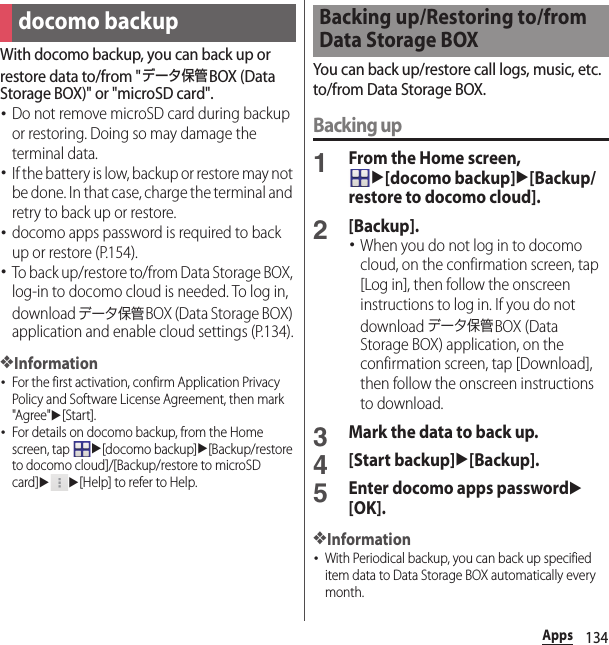134AppsWith docomo backup, you can back up or restore data to/from &quot;データ保管BOX (Data Storage BOX)&quot; or &quot;microSD card&quot;.･Do not remove microSD card during backup or restoring. Doing so may damage the terminal data.･If the battery is low, backup or restore may not be done. In that case, charge the terminal and retry to back up or restore.･docomo apps password is required to back up or restore (P.154).･To back up/restore to/from Data Storage BOX, log-in to docomo cloud is needed. To log in, download データ保管BOX (Data Storage BOX) application and enable cloud settings (P.134).❖Information･For the first activation, confirm Application Privacy Policy and Software License Agreement, then mark &quot;Agree&quot;u[Start].･For details on docomo backup, from the Home screen, tap u[docomo backup]u[Backup/restore to docomo cloud]/[Backup/restore to microSD card]uu[Help] to refer to Help.You can back up/restore call logs, music, etc. to/from Data Storage BOX.Backing up1From the Home screen, u[docomo backup]u[Backup/restore to docomo cloud].2[Backup].･When you do not log in to docomo cloud, on the confirmation screen, tap [Log in], then follow the onscreen instructions to log in. If you do not download データ保管BOX (Data Storage BOX) application, on the confirmation screen, tap [Download], then follow the onscreen instructions to download.3Mark the data to back up.4[Start backup]u[Backup].5Enter docomo apps passwordu[OK].❖Information･With Periodical backup, you can back up specified item data to Data Storage BOX automatically every month.docomo backupBacking up/Restoring to/from Data Storage BOX
