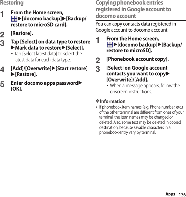 136AppsRestoring1From the Home screen, u[docomo backup]u[Backup/restore to microSD card].2[Restore].3Tap [Select] on data type to restoreuMark data to restoreu[Select].･Tap [Select latest data] to select the latest data for each data type.4[Add]/[Overwrite]u[Start restore]u[Restore].5Enter docomo apps passwordu[OK].Copying phonebook entries registered in Google account to docomo accountYou can copy contacts data registered in Google account to docomo account.1From the Home screen, u[docomo backup]u[Backup/restore to microSD].2[Phonebook account copy].3[Select] on Google account contacts you want to copyu[Overwrite]/[Add].･When a message appears, follow the onscreen instructions.❖Information･If phonebook item names (e.g. Phone number, etc.) of the other terminal are different from ones of your terminal, the item names may be changed or deleted. Also, some text may be deleted in copied destination, because savable characters in a phonebook entry vary by terminal.