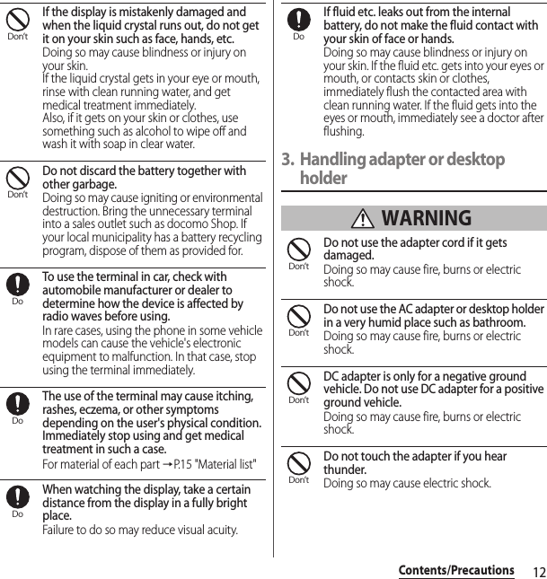 12Contents/PrecautionsIf the display is mistakenly damaged and when the liquid crystal runs out, do not get it on your skin such as face, hands, etc.Doing so may cause blindness or injury on your skin.If the liquid crystal gets in your eye or mouth, rinse with clean running water, and get medical treatment immediately.Also, if it gets on your skin or clothes, use something such as alcohol to wipe off and wash it with soap in clear water.Do not discard the battery together with other garbage.Doing so may cause igniting or environmental destruction. Bring the unnecessary terminal into a sales outlet such as docomo Shop. If your local municipality has a battery recycling program, dispose of them as provided for.To use the terminal in car, check with automobile manufacturer or dealer to determine how the device is affected by radio waves before using.In rare cases, using the phone in some vehicle models can cause the vehicle&apos;s electronic equipment to malfunction. In that case, stop using the terminal immediately.The use of the terminal may cause itching, rashes, eczema, or other symptoms depending on the user&apos;s physical condition. Immediately stop using and get medical treatment in such a case.For material of each part →P.15 &quot;Material list&quot;When watching the display, take a certain distance from the display in a fully bright place.Failure to do so may reduce visual acuity.If fluid etc. leaks out from the internal battery, do not make the fluid contact with your skin of face or hands.Doing so may cause blindness or injury on your skin. If the fluid etc. gets into your eyes or mouth, or contacts skin or clothes, immediately flush the contacted area with clean running water. If the fluid gets into the eyes or mouth, immediately see a doctor after flushing.3. Handling adapter or desktop holder WARNINGDo not use the adapter cord if it gets damaged.Doing so may cause fire, burns or electric shock.Do not use the AC adapter or desktop holder in a very humid place such as bathroom.Doing so may cause fire, burns or electric shock.DC adapter is only for a negative ground vehicle. Do not use DC adapter for a positive ground vehicle.Doing so may cause fire, burns or electric shock.Do not touch the adapter if you hear thunder.Doing so may cause electric shock.Don’tDon’tDoDoDoDoDon’tDon’tDon’tDon’t